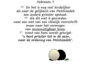 Hebreeën 7
15 En het is nog veel duidelijker
als naar de gelijkenis van Melchizedek
een andere priester opstaat,
16 die dit niet is geworden
naar een wet van een vleselijk voorschrift
maar naar het vermogen
van onvernietigbaar leven.
17 Want van hem wordt getuigd:
"u bent priester tot in de aeon,
naar de ordening van Melchizedek".
 