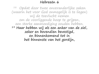 Hebreeën 6
18 Opdat door twee onveranderlijke zaken
(waarin het voor God onmogelijk is te liegen)
wij de toevlucht nemen
om de voorliggende hoop te grijpen,
een sterke aanmoediging zouden hebben.
19 Haar hebben wij als een anker van de ziel,
zeker en bovendien bevestigd,
en binnenkomend tot in
het binnenste van het gordijn,
 