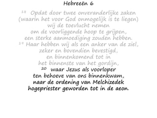 Hebreeën 6
18 Opdat door twee onveranderlijke zaken
(waarin het voor God onmogelijk is te liegen)
wij de toevlucht nemen
om de voorliggende hoop te grijpen,
een sterke aanmoediging zouden hebben.
19 Haar hebben wij als een anker van de ziel,
zeker en bovendien bevestigd,
en binnenkomend tot in
het binnenste van het gordijn,
20 waar Jezus als voorloper
ten behoeve van ons binnenkwam,
naar de ordening van Melchizedek
hogepriester geworden tot in de aeon.
 