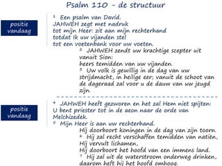 1 Een psalm van David.
JAHWEH zegt met nadruk
tot mijn Heer: zit aan mijn rechterhand
totdat Ik uw vijanden stel
tot een voetenbank voor uw voeten.
2 JAHWEH zendt uw krachtige scepter uit
vanuit Sion:
heers temidden van uw vijanden.
3 Uw volk is gewillig in de dag van uw
strijdmacht, in heilige eer; vanuit de schoot van
de dageraad zal voor u de dauw van uw jeugd
zijn.
4 JAHWEH heeft gezworen en het zal Hem niet spijten:
U bent priester tot in de aeon naar de orde van
Melchizedek.
5 Mijn Heer is aan uw rechterhand.
Hij doorboort koningen in de dag van zijn toorn.
6 Hij zal recht verschaffen temidden van natiën,
Hij vervult lichamen,
Hij doorboort het hoofd van een immens land.
7 Hij zal uit de waterstroom onderweg drinken,
daarom heft hij het hoofd omhoog.
Psalm 110 - de structuur
positie
vandaag
positie
vandaag
 