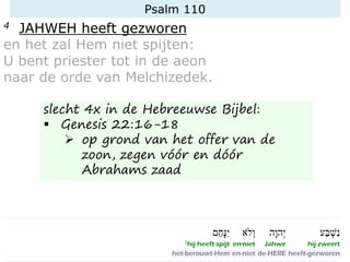 Psalm 110
4 JAHWEH heeft gezworen
en het zal Hem niet spijten:
U bent priester tot in de aeon
naar de orde van Melchizedek.
slecht 4x in de Hebreeuwse Bijbel:
▪ Genesis 22:16-18
➢ op grond van het offer van de
zoon, zegen vóór en dóór
Abrahams zaad
 