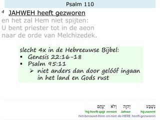 Psalm 110
4 JAHWEH heeft gezworen
en het zal Hem niet spijten:
U bent priester tot in de aeon
naar de orde van Melchizedek.
slecht 4x in de Hebreeuwse Bijbel:
▪ Genesis 22:16-18
▪ Psalm 95:11
➢ niet anders dan door gelóóf ingaan
in het land en Gods rust
 