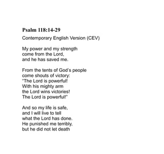Psalm 118:14-29
Contemporary English Version (CEV)

My power and my strength
come from the Lord,
and he has saved me.

From the tents of God’s people
come shouts of victory:
“The Lord is powerful!
With his mighty arm
the Lord wins victories!
The Lord is powerful!”

And so my life is safe,
and I will live to tell
what the Lord has done.
He punished me terribly,
but he did not let death
 