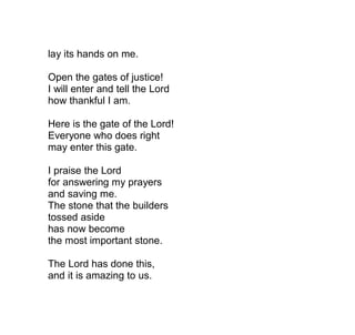 lay its hands on me.

Open the gates of justice!
I will enter and tell the Lord
how thankful I am.

Here is the gate of the Lord!
Everyone who does right
may enter this gate.

I praise the Lord
for answering my prayers
and saving me.
The stone that the builders
tossed aside
has now become
the most important stone.

The Lord has done this,
and it is amazing to us.
 