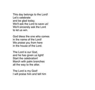 This day belongs to the Lord!
Let’s celebrate
and be glad today.
We’ll ask the Lord to save us!
We’ll sincerely ask the Lord
to let us win.

God bless the one who comes
in the name of the Lord!
We praise you from here
in the house of the Lord.

The Lord is our God,
and he has given us light!
Start the celebration!
March with palm branches
all the way to the altar.

The Lord is my God!
I will praise him and tell him
 