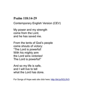 Psalm 118:14-29
Contemporary English Version (CEV)

My power and my strength
come from the Lord,
and he has saved me.

From the tents of God’s people
come shouts of victory:
“The Lord is powerful!
With his mighty arm
the Lord wins victories!
The Lord is powerful!”

And so my life is safe,
and I will live to tell
what the Lord has done.

For Songs of Hope web site click here: http://bit.ly/OCL5V3
 