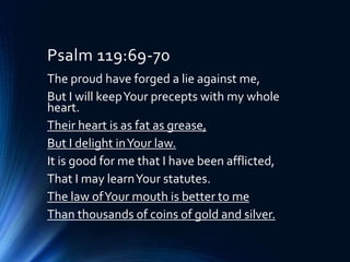 Psalm 119:69-70
The proud have forged a lie against me,
But I will keepYour precepts with my whole
heart.
Their heart is as fat as grease,
But I delight inYour law.
It is good for me that I have been afflicted,
That I may learnYour statutes.
The law ofYour mouth is better to me
Than thousands of coins of gold and silver.
 