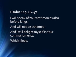 Psalm 119:46-47
I will speak ofYour testimonies also
before kings,
And will not be ashamed.
And I will delight myself inYour
commandments,
Which I love.
 