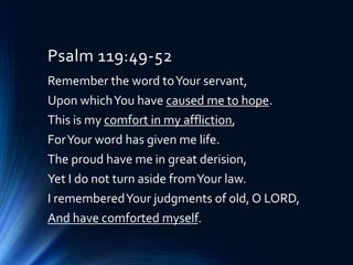 Psalm 119:49-52
Remember the word toYour servant,
Upon whichYou have caused me to hope.
This is my comfort in my affliction,
ForYour word has given me life.
The proud have me in great derision,
Yet I do not turn aside fromYour law.
I rememberedYour judgments of old, O LORD,
And have comforted myself.
 