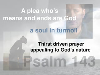 A plea who’s
means and ends are God
a soul in turmoil
Thirst driven prayer
appealing to God’s nature
Psalm 143
 