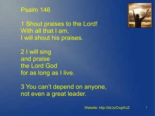 Psalm 146

1 Shout praises to the Lord!
With all that I am,
I will shout his praises.

2 I will sing
and praise
the Lord God
for as long as I live.

3 You can’t depend on anyone,
not even a great leader.

                         Website: http://bit.ly/OvgWJZ   1
 