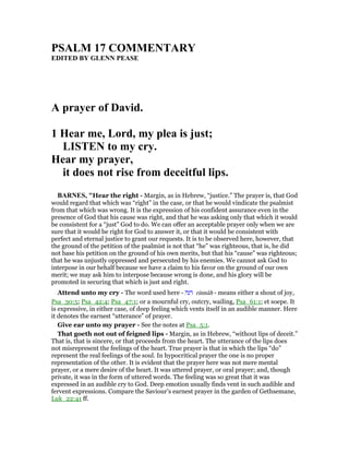 PSALM 17 COMME TARY
EDITED BY GLE PEASE
A prayer of David.
1 Hear me, Lord, my plea is just;
LISTE to my cry.
Hear my prayer,
it does not rise from deceitful lips.
BAR ES, "Hear the right - Margin, as in Hebrew, “justice.” The prayer is, that God
would regard that which was “right” in the case, or that he would vindicate the psalmist
from that which was wrong. It is the expression of his confident assurance even in the
presence of God that his cause was right, and that he was asking only that which it would
be consistent for a “just” God to do. We can offer an acceptable prayer only when we are
sure that it would be right for God to answer it, or that it would be consistent with
perfect and eternal justice to grant our requests. It is to be observed here, however, that
the ground of the petition of the psalmist is not that “he” was righteous, that is, he did
not base his petition on the ground of his own merits, but that his “cause” was righteous;
that he was unjustly oppressed and persecuted by his enemies. We cannot ask God to
interpose in our behalf because we have a claim to his favor on the ground of our own
merit; we may ask him to interpose because wrong is done, and his glory will be
promoted in securing that which is just and right.
Attend unto my cry - The word used here - ‫רנה‬ rinnâh - means either a shout of joy,
Psa_30:5; Psa_42:4; Psa_47:1; or a mournful cry, outcry, wailing, Psa_61:1; et soepe. It
is expressive, in either case, of deep feeling which vents itself in an audible manner. Here
it denotes the earnest “utterance” of prayer.
Give ear unto my prayer - See the notes at Psa_5:1.
That goeth not out of feigned lips - Margin, as in Hebrew, “without lips of deceit.”
That is, that is sincere, or that proceeds from the heart. The utterance of the lips does
not misrepresent the feelings of the heart. True prayer is that in which the lips “do”
represent the real feelings of the soul. In hypocritical prayer the one is no proper
representation of the other. It is evident that the prayer here was not mere mental
prayer, or a mere desire of the heart. It was uttered prayer, or oral prayer; and, though
private, it was in the form of uttered words. The feeling was so great that it was
expressed in an audible cry to God. Deep emotion usually finds vent in such audible and
fervent expressions. Compare the Saviour’s earnest prayer in the garden of Gethsemane,
Luk_22:41 ff.
 
