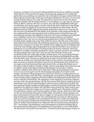 insects are so tinted as to be scarcely distinguishable from the leaves and flowers amidst
which they live. One insect has the power of assuming the appearance of a dried twig.
And is there not something very much like this in the sphere of human conduct? Our sins
blend with the idiosyncrasies of the age and disguise themselves. Of course, we do not sin
in loud, flashing colours, if we make any pretension to piety at least. Our sins always
perfectly compose with the background of our surroundings. As a rule, they are sins into
which we fall in common with men we esteem, men who have established a hold upon
our affections, men whose sagacity we trust, and who by their excellence in some things
lead us to think very lightly of the moral errors they illustrate in other things. Oh, the
blinding tendency of this judgment by popular standards to which we are so prone! All
this was sure to be illustrated in the history of the Psalmist. In the rough and tumble of
his wandering life and coarse associations he would be prone to forget the inner and
more delicate meanings and obligations of the law. The moral atmosphere pervading the
Cave of Adullam was not more wholesome than that pervading our unreformed
bankruptcy courts. The cave was not the best possible place in which to school a man in
the finer shades of right and wrong. Most of David’s sins in after life seem to have been
lurid reflections of the brutality, the unthinking ruthlessness, the impetuous animalisms
of his former companions in arms. He evidently felt the danger he was in of falling to the
level of his surroundings and of forgetting by how much he had fallen. Let us beware of
gliding into an unconfessed habit of testing ourselves by human standards, when God
has given to us higher and holier standards by which to measure ourselves. It is said that
all organic germs cease a few miles out at sea. Air taken from the streets or the
warehouses of the city yields large numbers of these germs. The air circulating through
the ship in dock is charged with them. After the shore has been left behind the air taken
from the deck is pure, but they are still found in air taken from the hold. After a few days
at sea the air on deck and in the hold alike yields no traces of these microscopic spores
that are closely connected with disease. Let us be ever breathing the spirit of God’s love.
Let us get away from the din and dust and turmoil of life, out upon that infinite sea of
love that is without length or breadth or depth, and our secret faults will vanish away and
we shall by and by stand without offence in the presence of God’s glory. Passion,
prejudice, ambition often blind men to their faults. When great passionate forces hurry
us on we are not more apt to see the shortcomings and specks of corruption in the
motives and actions of the passing moment, than the traveller by a racing express to see
the little ring of decay in the lily of the wayside garden past which he is flying. During the
Franco-Prussian War a regiment of Prussian soldiers was deploying from the shelter of a
wood, in full face of French fire. The appearance of the regiment as seen from a distance,
said one of the war correspondents, was like that of some dark serpent creeping out from
beneath the wood. The far-stretching figure seemed to leave a dark trail in its path. The
correspondent looked carefully through his glass, and this trail resolved itself under close
inspection into patches of soldiers who had fallen under French fire. Some of them were
seen to get on to their feet, stagger on a few paces, and fall again. The passion of battle
was upon them, and they were scarcely conscious of their wounds. And is it not thus with
us? We are intoxicated by the passion of life’s battle, the battle for bread and place and
power and conquest of every kind; and we stagger on, unconscious of the fact that we are
pierced with many a hidden wound. The excitements that are in the air whirl us along,
and we are all but insensible to the moral disaster He sees who watches the battle from
afar. Our slowness to recognise the hurt that has overtaken us may be the sign that the
pulse of vitality is fluttering itself out. “Keep back Thy servant also from presumptuous
sins.” It is restraint, not purification, from presumptuous sin that the Psalmist asks in
the second portion of his prayer. Presumptuous sin has no place in a true child of God.
“He that is born of God doth not commit sin.” Cleansed by the forgiving grace of God, we
 