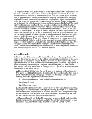 The prayer speaks for itself, as the prayer of a truly righteous man. One might almost call
that man a perfect man whose whole life was lived in perfect accord with it. For the
majority of us, it is far easier to control one’s actions than one’s words. What mischief is
done by the exaggerated denunciations of violent language, and by the false position of
guilt in which strong epithets and expletives are usually placed. All expressions of bad
feeling are wrong, not because they are expressions, but because they spring from the
bad feeling, and that is the thing of which we ought to be ashamed and afraid. The use of
expletives has been put on a false footing altogether, and the way in which they have
been condemned has done more to increase it than to stop it. Yet how very far better it
would be for us never to use rash or violent or misplaced words. All habits of this kind
are bad. What a safeguard the prayer of the text is against all corrupting influences of the
tongue, and against lying. By the words of our mouth, how vast is the influence we may
exercise for good or evil! Of all the common forms of sinning with the tongue, the most
common, and perhaps the worst, is the sin of lying. There is an amazing amount of
careless falsehood spoken. What gives religion its preeminence as a moral power, is its
recognition of a holy God who looketh on the heart, and m whose sight the pious soul
longs to be wholly and alway acceptable. The earnest desire to be right in the sight of God
would give an immense impulse to the instinctive love of truth which belongs to our
nature. The most vital part of religion is, intense desire to be made righteous, and entire
trust in the strength and grace of God. (Charles Voysey.)
Acceptable words
Meditations into which a man puts his heart will surely prove the spring of action. The
depths of this prayer are reached in the petition concerning the meditations of the heart.
Meditation is only unuttered speech. We think in words. Yet the words we utter have a
separate existence, and most powerfully affect the thoughts of our mind. Language has a
reflex influence upon our thoughts. Thought is revealed in speech, but speech reacts
upon thought. The Bible is fully alive to the importance of right words. Consider some of
the essentials of acceptable words,
1. They must be truthful words. Our words must be in harmony with our thought.
Our speech should be photographic of our thought. There are thoughts which seem to
reach beyond the capacity of language. Speech is the clothing of thought, and, like
clothing, should fit. Right thoughts would exclude—
(1) All exaggerated words. This is a special failing of our own day.
(2) All unreal words.
(3) All flattering words.
2. They must he charitable words. There are men who have an instinct for searching
out evil, just as hounds have for scenting out their prey. Evil ought so to sorrow our
hearts as to make it impossible for us to blazon it abroad. Truth and goodness ought
to be so attractive to us as to lead us to dwell thereon with delight and joy. Oh, that
we had greater tenderness for sinful, wandering souls!
3. They must be godly words. Earthly speech may be seasoned with godly thoughts.
Earthly things may be seen m a heavenly light. The spirit of a Christian may be seen
in common ways, in ordinary work, in earthly speech. (W. Garrett Horder.)
 