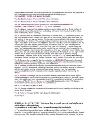 to prepare for our last time; day bids us work for God, and night invites us to rest in him; day bids us
look for endless day, and night warns us to escape from everlasting night.
EXPLANATORY NOTES AND QUAINT SAYINGS
Ver. 1-2. See Psalms on "Psalms 19:1" for further information.
Ver. 1-4. See Psalms on "Psalms 19:1" for further information.
Ver. 1-4. The heavens declare the glory of God, and the firmament sheweth his
handiwork. See Psalms on "Psalms 19:1" for further information.
Ver. 1-4. Like as the sun with his light beneficially comforteth all the world, so Christ, the Son of
God, reacheth his benefits unto all men, so that they will receive them thankfully, and not refuse
them disobediently. Robert Cawdray.
Ver. 2. Day unto day, etc. But what is the meaning of the next wordï¿½One day tells another, and
one night certifies another? Literally, dies diem dicit, is nothing else but dies diem docet. One day
tells another, is one day teaches another. The day past is instructed by the day present: every new
day doth afford new doctrine. The day is a most apt time to learn by reading and conference; the
night a most fit time for invention and meditation. Now that which thou canst not understand this day
thou mayest haply learn the next, and that which is not found out in one night may be gotten in
another. Mystically (saith Hierem), Christ is this "day, "who saith of himself, "I am the light of the
world, "and his twelve apostles are the twelve hours of the day; for Christ's Spirit revealed by the
mouths of his apostles the mysteries of our salvation, in other ages not so fully known unto the sons
of men. One day tells another, that is, the spiritual utter this unto the spiritual; and one night certifies
another, that is, Judas insinuates as much unto the Jews in the night of ignorance, saying,
"Whomsoever I shall kiss, that is he, lay hold on him."Matthew 26:28. Or, the Old Testament only
shadowing Christ is the night, and the New Testament plainly showing Christ is the day. John Boys.
Ver. 2. Day unto day, or day after day; the vicissitude or CONTINUAL succession of day and
night speaketh much divine knowledge. The assiduity and constancy without any intermission by
the heavens preaching is hereby expressed. John Richardson.
Ver. 2. Uttereth, poureth forth abundantly; sheweth demonstrates clearly and effectively, without
ambiguity. Job 36:2. Many in the full light of gospel day, hear not that speech, who yet in the night of
affliction and trouble, or in the conviction of their natural darkness, have that knowledge
communicated to them which enables them to realise the joy that cometh in the morning. W.
Wilson.
Ver. 2. Sheweth knowledge. We may illustrate the differing measures in which natural objects
convey knowledge to men of differing mental and spiritual capacity by the story of our great English
artist. He is said to have been engaged upon one of his immortal works, and a lady of rank looking
on remarked, "But Mr. Turner, I do not see in nature all that you describe there." "Ah, Madam,
"answered the painter, "do you not wish you could?" C.H.S.
HINTS TO THE VILLAGE PREACHER
Ver. 1-5. Parallel between the heavens and the revelation of Scripture, dwelling upon Christ as the
central Sun of Scripture.
Ver. 2. Voices of the day and of the night. Day and night thoughts.
Psalms 19:3*
BIBLICAL ILLUSTRATOR, “Day unto day uttereth speech, and night unto
night sheweth knowledge.
Instruction to be derived from the revolution of day and night
I. The almighty power of the Creator and Preserver of the universe. The very act of
creation, or the producing of any being out of nothing, gives us the most enlarged idea of
Omnipotence. The Almighty not only at first created, but continually upholds, the work
 