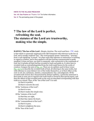 HINTS TO THE VILLAGE PREACHER
Ver. 4-6. See Psalms on "Psalms 19:4" for further information.
Ver. 6. The permeating power of the gospel.
7 The law of the Lord is perfect,
refreshing the soul.
The statutes of the Lord are trustworthy,
making wise the simple.
BAR ES,”The law of the Lord - Margin, doctrine. The word used here - ‫תורה‬ tôrâh -
is that which is commonly employed in the Old Testament with reference to the law of
God, and is usually rendered “law.” The word properly means “instruction,” “precept,”
from a verb signifying “to teach.” It is then used with reference to instruction or teaching
in regard to conduct, and is thus applied to all that God has communicated to guide
mankind. It does not here, nor does it commonly, refer exclusively to the commands of
God, but it includes all that God has revealed to teach and guide us. It refers here to
revealed truth as contradistinguished from the truth made known by the works of
creation. Compare the note at Psa_1:2. There are six epithets used in these verses
Psa_19:7-9 to describe the revealed truth of God, all referring to the same truths, but
with reference to some distinct view of the truths themselves, or of their effect on the
soul: to wit, law, testimony, statutes, commandment, fear, and judgments. Of the
revealed truth of God, thus characterized by distinct epithets, a particular statement is
first made in each case in regard to the truth itself as viewed in that special aspect, and
then the effects of that revealed truth on the soul are described corresponding with that
truth as so viewed. Thus, of the “law of the Lord” it is said:
(a) that it is perfect,
(b) that it converts the soul;
Of the “testimony of the Lord”:
(a) that it is sure,
(b) that it makes the simple wise;
Of the “statutes of the Lord”:
(a) that they are right,
(b) that they rejoice the heart;
Of the “commandment of the Lord”:
(a) that it is pure,
(b) that it enlightens the eyes;
Of the “fear of the Lord”:
 