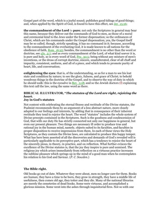 Gospel part of the word, which is a joyful sound; publishes good tidings of good things;
and, when applied by the Spirit of God, is found to have this effect, see Jer_15:16;
the commandment of the Lord is pure; not only the Scriptures in general may bear
this name, because they deliver out the commands of God to men, as those of a moral
and ceremonial kind to the Jews under the former dispensation; so the ordinances of
Christ, which are his commands under the Gospel dispensation; yea, the Gospel itself
may be so called, though, strictly speaking, it has no command in it; because, according
to the commandment of the everlasting God, it is made known to all nations for the
obedience of faith, Rom_16:25; besides, the commandment is no other than the word or
doctrine, see 1Jo_2:7; and as every commandment of the Lord, of what kind soever it is,
is pure and holy, so is every word of God, Pro_30:5; being without any mixture of men's
inventions, or the dross of corrupt doctrine, sincere, unadulterated, clear of all chaff and
impurity, consistent, uniform, and all of a piece, and which tends to promote purity of
heart, life, and conversation;
enlightening the eyes: that is, of the understanding, so as for a man to see his lost
state and condition by nature; to see the glory, fulness, and grace of Christ; to behold
wondrous things in the doctrine of the Gospel, and to observe the way of duty in which
he should walk: this is the eyesalve in Rev_3:18; and so the Jewish doctors (f) explaining
this text call the law, using the same word as there.
BIBLICAL ILLUSTRATOR, “The statutes of the Lord are right, rejoicing the
heart.
Joy in God’s statutes
Not content with celebrating the eternal fitness and rectitude of the Divine statutes, the
Psalmist recommends them by an argument of a less abstract nature, more closely
adapted to our feelings and interests, by adding that in consequence of their inherent
rectitude they tend to rejoice the heart. The word “statutes” includes the whole system of
Divine precepts contained in the Scriptures. Such is the goodness and condescension of
God, that with our duty He has strictly connected not only our happiness in general, but
even our present pleasure. Two things are necessary ill order to produce true and
rational joy in the human mind, namely, objects suited to its faculties, and faculties in
proper disposition to receive impressions from them. In each of these views the Holy
Scriptures, as they contain the Divine laws, are calculated to produce this happy temper.
What has here been asserted of all the discoveries and demands of God’s revealed will is
particularly applicable to its perceptive part, which has a tendency to rejoice the heart of
the sincerely pious, in theory, in practice, and on reflection. What further evinces the
excellence of the Divine statutes is, that the joy they inspire is pure and unmixed. The
religious joy which arises immediately from reflection on a virtuous practice increases
the sublime pleasure which springs up in the mind of a good man when he contemplates
his relation to his God and Saviour. (P. C. Sowden.)
The Bible right.
Old books go out of date. Whatever they were about, men no longer care for them. Books
are human; they have a time to be born, they grow in strength, they have a middle life of
usefulness, then comes old age, they totter and they die. Many of the national libraries
are merely the cemeteries of dead books. Some were virtuous, and accomplished a
glorious mission. Some went into the ashes through inquisitorial fires. Not so with one
 