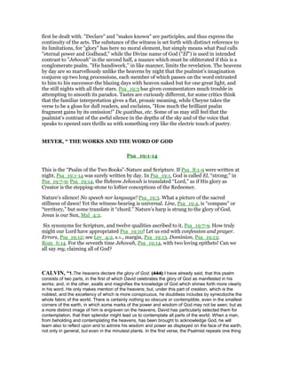 first be dealt with. "Declare" and "makes known" are participles, and thus express the
continuity of the acts. The substance of the witness is set forth with distinct reference to
its limitations, for "glory" has here no moral element, but simply means what Paul calls
"eternal power and Godhead," while the Divine name of God ("El") is used in intended
contrast to "Jehovah" in the second half, a nuance which must be obliterated if this is a
conglomerate psalm. "His handiwork," in like manner, limits the revelation. The heavens
by day are so marvellously unlike the heavens by night that the psalmist’s imagination
conjures up two long processions, each member of which passes on the word entrusted
to him to his successor-the blazing days with heaven naked but for one great light, and
the still nights with all their stars. Psa_19:3 has given commentators much trouble in
attempting to smooth its paradox. Tastes are curiously different, for some critics think
that the familiar interpretation gives a flat, prosaic meaning, while Cheyne takes the
verse to be a gloss for dull readers, and exclaims, "How much the brilliant psalm
fragment gains by its omission!" De gustibus, etc. Some of us may still feel that the
psalmist’s contrast of the awful silence in the depths of the sky and of the voice that
speaks to opened ears thrills us with something very like the electric touch of poetry.
MEYER, “ THE WORKS AND THE WORD OF GOD
Psa_19:1-14
This is the “Psalm of the Two Books”-Nature and Scripture. If Psa_8:1-9 were written at
night, Psa_19:1-14 was surely written by day. In Psa_19:1, God is called El, “strong;” in
Psa_19:7-9; Psa_19:14, the Hebrew Jehovah is translated “Lord,” as if His glory as
Creator is the stepping-stone to loftier conceptions of the Redeemer.
Nature’s silence! No speech nor language! Psa_19:3. What a picture of the sacred
stillness of dawn! Yet the witness-bearing is universal. Line, Psa_19:4, is “compass” or
“territory,” but some translate it “chord.” Nature’s harp is strung to the glory of God.
Jesus is our Sun, Mal_4:2.
Six synonyms for Scripture, and twelve qualities ascribed to it, Psa_19:7-9. How truly
might our Lord have appropriated Psa_19:10! Let us end with confession and prayer.
Errors, Psa_19:12; see Lev_4:2, R.V., margin, Psa_19:13. Dominion, Psa_19:13;
Rom_6:14. For the seventh time Jehovah, Psa_19:14, with two loving epithets! Can we
all say my, claiming all of God?
CALVI , “1.The heavens declare the glory of God. (444) I have already said, that this psalm
consists of two parts, in the first of which David celebrates the glory of God as manifested in his
works; and, in the other, exalts and magnifies the knowledge of God which shines forth more clearly
in his word. He only makes mention of the heavens; but, under this part of creation, which is the
noblest, and the excellency of which is more conspicuous, he doubtless includes by synecdoche the
whole fabric of the world. There is certainly nothing so obscure or contemptible, even in the smallest
corners of the earth, in which some marks of the power and wisdom of God may not be seen; but as
a more distinct image of him is engraven on the heavens, David has particularly selected them for
contemplation, that their splendor might lead us to contemplate all parts of the world. When a man,
from beholding and contemplating the heavens, has been brought to acknowledge God, he will
learn also to reflect upon and to admire his wisdom and power as displayed on the face of the earth,
not only in general, but even in the minutest plants. In the first verse, the Psalmist repeats one thing
 