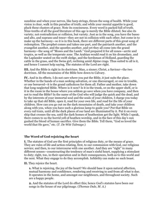 sunshine and when your nerves, like harp strings, thrum the song of health. While your
vision is clear, walk in this paradise of truth; and while your mental appetite is good,
pluck these clusters of grace. Note its conciseness. Every word is packed full of truth.
Nine-tenths of all the good literature of this age is merely the Bible diluted. See also its
variety; not contradiction or collision, but variety. Just as in the song, you have the basso
and alto, and soprano and tenor—they are not in collision with each other, but come in to
make up the harmony—so it is in this book, there are different parts of this great song of
redemption. The prophet comes and takes one part, and the patriarch another, and the
evangelist another, and the apostles another, and yet they all come into the grand
harmony—the song of “Moses and the Lamb.” God prepared it for all zones—arctic and
tropics, as well as the temperate zone. The Arabian would read it on his dromedary, and
the Laplander seated on the swift sledge, and the herdsman of Holland, guarding the
cattle in the grass, and the Swiss girl, reclining amid Alpine crags. Thus suited to all is it,
and hence I cannot help saying, The statutes of the Lord are right.
III. And the Bible is right in its doctrines. Man, a sinner; Christ, a Saviour—the two
doctrines. All the mountains of the Bible bow down to Calvary.
IV. And in its effects. I do not care where you put the Bible, it just suits the place.
Whether in the hands of a man seeking salvation, or one discouraged, or one in trouble,
or one bereaved—it is the grand catholicon for them all. Father and mother, take down
that long-neglected Bible. Where is it now? Is it in the trunk, or on the upper shelf, or is
it in the room in the house where you seldom go save when you have company, and then
not to read the Bible? In the name of the God who will judge the quick and the dead, and
by the interests of your immortal soul and the souls of your children, I charge you today
to take up that old Bible, open it, read for your own life, and read for the life of your
children. How can you go out on the dark mountains of death, and take your children
along with you, when you have such a glorious lamp to guide you? Put that Bible on
every rail train, until all the dark places of our land are illuminated by it. Put it on every
ship that crosses the sea, until the dark homes of heathenism get the light. While I speak,
there comes to us the horrid yell of heathen worship, and in the face of this day’s sun
gushed the blood of human sacrifice. Give them the Bible. Tell them, “God so loved the
world that He gave,” etc. (T. De Witt Talmage.)
The Word of God rejoicing the heart
I. The statutes of God are the first principles of religious duty, or the means of grace.
They are rules of life and action relating, first, to our communion with God, our religious
service; and then, to our intercourse with one another. And they are “right” in many
different senses—counteracting the tendency of man’s sinful heart, supplying a stimulant
to duty; right, too, in their operation and in their consequences, both as to this world and
the next. What they engage to do they accomplish. Infidelity can make no such boast.
II. They rejoice the heart.
1. What is rejoicing, the joy of the heart? We should base it upon natural affection,
mutual harmony and confidence, rendering and receiving to and from all what is due.
It operates in the home, and amongst our neighbours, and throughout society. Such
are a happy people.
2. And the statutes of the Lord do effect this; hence God’s statutes have been our
songs in the house of our pilgrimage. (Thomas Dale, M. A.)
 