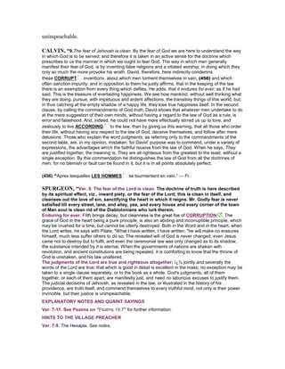 unimpeachable.
CALVI , “9.The fear of Jehovah is clean. By the fear of God we are here to understand the way
in which God is to be served; and therefore it is taken in an active sense for the doctrine which
prescribes to us the manner in which we ought to fear God. The way in which men generally
manifest their fear of God, is by inventing false religions and a vitiated worship; in doing which they
only so much the more provoke his wrath. David, therefore, here indirectly condemns
these CORRUPT inventions, about which men torment themselves in vain, (456) and which
often sanction impurity; and in opposition to them he justly affirms, that in the keeping of the law
there is an exemption from every thing which defiles. He adds, that it endures for ever; as if he had
said, This is the treasure of everlasting happiness. We see how mankind, without well thinking what
they are doing, pursue, with impetuous and ardent affections, the transitory things of this world; but,
in thus catching at the empty shadow of a happy life, they lose true happiness itself. In the second
clause, by calling the commandments of God truth, David shows that whatever men undertake to do
at the mere suggestion of their own minds, without having a regard to the law of God as a rule, is
error and falsehood. And, indeed, he could not have more effectually stirred us up to love, and
zealously to live ACCORDING to the law, than by giving us this warning, that all those who order
their life, without having any respect to the law of God, deceive themselves, and follow after mere
delusions. Those who explain the word judgments, as referring only to the commandments of the
second table, are, in my opinion, mistaken: for David’ purpose was to commend, under a variety of
expressions, the advantages which the faithful receive from the law of God. When he says, They
are justified together, the meaning is, They are all righteous from the greatest to the least, without a
single exception. By this commendation he distinguishes the law of God from all the doctrines of
men, for no blemish or fault can be found in it, but it is in all points absolutely perfect.
(456) “Apres lesquelles LES HOMMES se tourmentent en vain.” — Fr.
SPURGEO , “Ver. 9. The fear of the Lord is clean. The doctrine of truth is here described
grace of God in the heart being a pure principle, is also an abiding and incorruptible principle, which
may be crushed for a time, but cannot be utterly destroyed. Both in the Word and in the heart, when
the Lord writes, he says with Pilate, "What I have written, I have written; "he will make no erasures
himself, much less suffer others to do so. The revealed will of God is never changed; even Jesus
came not to destroy but to fulfil, and even the ceremonial law was only changed as to its shadow,
the substance intended by it is eternal. When the governments of nations are shaken with
revolution, and ancient constitutions are being repealed, it is comforting to know that the throne of
God is unshaken, and his law unaltered.
The judgments of the Lord are true and righteous altogether; ï¿½ jointly and severally the
words of the Lord are true; that which is good in detail is excellent in the mass; no exception may be
taken to a single clause separately, or to the book as a whole. God's judgments, all of them
together, or each of them apart, are manifestly just, and need no laborious excuses to justify them.
The judicial decisions of Jehovah, as revealed in the law, or illustrated in the history of his
providence, are truth itself, and commend themselves to every truthful mind; not only is their power
invincible, but their justice is unimpeachable.
EXPLANATORY NOTES AND QUAINT SAYINGS
Ver. 7-11. See Psalms on "Psalms 19:7" for further information.
HINTS TO THE VILLAGE PREACHER
Ver. 7-9. The Hexapla. See notes.
 