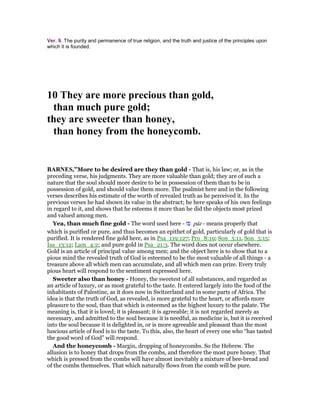 Ver. 9. The purity and permanence of true religion, and the truth and justice of the principles upon
which it is founded.
10 They are more precious than gold,
than much pure gold;
they are sweeter than honey,
than honey from the honeycomb.
BAR ES,”More to be desired are they than gold - That is, his law; or, as in the
preceding verse, his judgments. They are more valuable than gold; they are of such a
nature that the soul should more desire to be in possession of them than to be in
possession of gold, and should value them more. The psalmist here and in the following
verses describes his estimate of the worth of revealed truth as he perceived it. In the
previous verses he had shown its value in the abstract; he here speaks of his own feelings
in regard to it, and shows that he esteems it more than he did the objects most prized
and valued among men.
Yea, than much fine gold - The word used here - ‫פז‬ pâz - means properly that
which is purified or pure, and thus becomes an epithet of gold, particularly of gold that is
purified. It is rendered fine gold here, as in Psa_119:127; Pro_8:19; Son_5:11, Son_5:15;
Isa_13:12; Lam_4:2; and pure gold in Psa_21:3. The word does not occur elsewhere.
Gold is an article of principal value among men; and the object here is to show that to a
pious mind the revealed truth of God is esteemed to be the most valuable of all things - a
treasure above all which men can accumulate, and all which men can prize. Every truly
pious heart will respond to the sentiment expressed here.
Sweeter also than honey - Honey, the sweetest of all substances, and regarded as
an article of luxury, or as most grateful to the taste. It entered largely into the food of the
inhabitants of Palestine, as it does now in Switzerland and in some parts of Africa. The
idea is that the truth of God, as revealed, is more grateful to the heart, or affords more
pleasure to the soul, than that which is esteemed as the highest luxury to the palate. The
meaning is, that it is loved; it is pleasant; it is agreeable; it is not regarded merely as
necessary, and admitted to the soul because it is needful, as medicine is, but it is received
into the soul because it is delighted in, or is more agreeable and pleasant than the most
luscious article of food is to the taste. To this, also, the heart of every one who “has tasted
the good word of God” will respond.
And the honeycomb - Margin, dropping of honeycombs. So the Hebrew. The
allusion is to honey that drops from the combs, and therefore the most pure honey. That
which is pressed from the combs will have almost inevitably a mixture of bee-bread and
of the combs themselves. That which naturally flows from the comb will be pure.
 