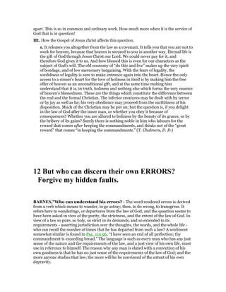 apart. This is so in common and ordinary work. How much more when it is the service of
God that is in question!
III. How the Gospel of Jesus christ affects this question.
1. It releases you altogether from the law as a covenant. It tells you that you are not to
work for heaven, because that heaven is secured to you in another way. Eternal life is
the gift of God through Jesus Christ our Lord. We could never pay for it, and
therefore God gives it to us. And how blessed this is even for our characters as the
subject of God’s will. The old economy of “do this and live” makes up the very spirit
of bondage, and of low mercenary bargaining. With the fears of legality, the
sordidness of legality is sure to make entrance again into the heart. Hence the only
access to a sinner’s heart for the love of holiness in itself is by making him the free
offer of heaven as an unconditional gift, and at the same time making him
understand that it is, in truth, holiness and nothing else which forms the very essence
of heaven’s blessedness. These are the things which constitute the difference between
the real and the formal Christian. The inferior creatures may be dealt with by terror
or by joy as well as he; his very obedience may proceed from the earthliness of his
disposition. Much of the Christian may be put on; but the question is, if you delight
in the law of God after the inner man, or whether you obey it because of
consequences? Whether you are allured to holiness by the beauty of its graces, or by
the bribery of its gains? Surely there is nothing noble in him who labours for the
reward that comes after keeping the commandments, and thinks not of the “great
reward” that comes “in keeping the commandments.” (T. Chalmers, D. D.)
12 But who can discern their own ERRORS?
Forgive my hidden faults.
BAR ES,”Who can understand his errors? - The word rendered errors is derived
from a verb which means to wander, to go astray; then, to do wrong, to transgress. It
refers here to wanderings, or departures from the law of God, and the question seems to
have been asked in view of the purity, the strictness, and the extent of the law of God. In
view of a law so pure, so holy, so strict in its demands, and so extended in its
requirements - asserting jurisdiction over the thoughts, the words, and the whole life -
who can recall the number of times that he has departed from such a law? A sentiment
somewhat similar is found in Psa_119:96, “I have seen an end of all perfection; thy
commandment is exceeding broad.” The language is such as every man who has any just
sense of the nature and the requirements of the law, and a just view of his own life, must
use in reference to himself. The reason why any man is elated with a conviction of his
own goodness is that he has no just sense of the requirements of the law of God; and the
more anyone studies that law, the more will he be convinced of the extent of his own
depravity.
 
