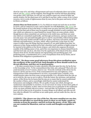 short he came of it, and what a disagreement and want of conformity there was in him
unto it; see Psa_119:97; and he suggests, that though the word he had been describing
was perfect, pure, and clean, he was not; nor could he expect any reward of debt, but
merely of grace, for his observance of it; and that it was best, under a sense of sin, to have
recourse, not to works of righteousness done by men; but to the grace and mercy of God
in Christ, as follows:
cleanse thou me from secret faults; by which are meant not such sins as are done
in secret, and are unknown to men; such as David's sin with Bathsheba, 2Sa_12:12; nor
the inward motions of sin in the heart, to which none are privy but God, and a man's own
soul; not but that each of these may be properly enough included in such a petition; but
sins, which are unknown to a man himself are meant: there are some actions, which,
though known when committed, are not known to be sinful ones; and there are some
sins which are committed unadvisedly, and through carelessness, and pass unobserved;
not only many vain and sinful thoughts pass to and fro uncontrolled, without being taken
notice of; but many foolish and idle words are spoken, and many evil actions, through
infirmity and inadvertency, are done, which, when a good man, at the close of a day,
comes to reflect upon the things that have passed in it, are quite hidden from him, are
unknown to him, being unobserved by him; wherefore such a petition is highly proper to
be inserted in his address at the throne of grace: and which also supposes the person
sensible of the defiling nature of sin, and of his own impotency to cleanse himself from it;
and that God only can do it, who does it by the application of the blood of his Son, which
cleanses from all sin; for this respects not regenerating and sanctifying grace, but
pardoning grace; a manifestation of it, a view of acquittance from sin by Christ, and of
freedom from obligation to punishment for it.
HE RY, “He draws some good inferences from this pious meditation upon
the excellency of the word of God. Such thoughts as these should excite in us
devout affections, and they are to good purpose.
1. He takes occasion hence to make a penitent reflection upon his sins; for by the law
is the knowledge of sin. “Is the commandment thus holy, just, and good? Then who can
understand his errors? I cannot, whoever can.” From the rectitude of the divine law he
learns to call his sins his errors. If the commandment be true and righteous, every
transgressions of the commandment is an error, as grounded upon a mistake; every
wicked practice takes rise from some corrupt principle; it is a deviation from the rule we
are to work by, the way we are to walk in. From the extent, the strictness, and spiritual
nature, of the divine law he learns that his sins are so many that he cannot understand
the number of them, and so exceedingly sinful that he cannot understand the
heinousness and malignity of them. We are guilty of many sins which, through our
carelessness and partiality to ourselves, we are not aware of; many we have been guilty of
which we have forgotten; so that, when we have been ever so particular in the confession
of sin, we must conclude with an et cetera - and such like; for God knows a great deal
more evil of us than we do of ourselves. In many things we all offend, and who can tell
how often he offends? It is well that we are under grace, and not under the law, else we
were undone.
JAMISO , “The clearer our view of the law, the more manifest are our sins.
Still for its full effect we need divine grace to show us our faults, acquit us,
restrain us from the practice, and free us from the power, of sin. Thus only
can our conduct be blameless, and our words and thoughts acceptable to
God.
 
