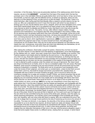 remember, in the first place, that as we are personally destitute of the righteousness which the law
requires, we are on that ACCOUNT excluded from the hope of the reward which the law has
promised; and, in the next place, that we are guilty before God, not of one fault or of two, but of sins
innumerable, so that we ought, with the bitterest sorrow, to bewail our depravity, which not only
deprives us of the blessing of God, but also turns to us life into death. This David did. There is no
doubt that when, after having said that God liberally offers a reward to all who observe his law, he
cried out, Who can understand his errors? it was from the terror with which he was stricken in
thinking upon his sins. By the Hebrew word ‫,שגיאות‬ shegioth, which we have translated errors, some
think David intends lesser faults; but in my judgment he meant simply to say, that Satan has so
many devices by which he deludes and blinds our minds, that there is not a man who knows the
hundredth part of his own sins. The saints, it is true, often offend in lesser matters, through
ignorance and inadvertence; but it happens also that, being entangled in the snares of Satan, they
do not perceive even the grosser faults which they have committed. Accordingly, all the sins to the
commission of which men give themselves loose reins, not being duly sensible of the evil which is in
them, and being deceived by the allurements of the flesh, are justly included under the Hebrew
word here used by David, which signifiesfaults or ignorances. (466) In summoning himself and
others before the judgment-seat of God, he warns himself and them, that although their
consciences do not condemn them, they are not on that account absolved; for God sees far more
clearly than men’ consciences, since even those who look most attentively into themselves, do not
perceive a great part of the sins with which they are chargeable.
After making this confession, David adds a prayer for pardon, Cleanse thou me from my secret
sins. The word cleanse is to be referred not to the blessing of regeneration, but to free forgiveness;
for the Hebrew verb ‫,נקה‬ nakah, here used, comes from a word which signifies to be innocent. The
Psalmist explains more clearly what he intended by the word errors, in now calling them secret
sins; that is to say, those with respect to which men deceive themselves, by thinking that they are
no sins, and who thus deceive themselves not only purposely and by expressly aiming at doing so,
but because they do not enter into the due consideration of the majesty of the judgment of God. It is
in vain to attempt to justify ourselves under the pretext and excuse of ignorance. Nor does it avail
any thing to be blind as to our faults, since no man is a competent judge in his own cause. We must,
therefore, never account ourselves to be pure and innocent until we are pronounced such by God’
sentence of absolution or acquittal. The faults which we do not perceive must necessarily come
under the review of God’ judgment, and entail upon us condemnation, unless he blot them out and
pardon them; and if so, how shall he escape and remain unpunished who, besides these, is
chargeable with sins of which he knows himself to be guilty, and on account of which his own
conscience compels him to judge and condemn himself? Farther, we should remember that we are
not guilty of one offense only, but are overwhelmed with an immense mass of impurities. The more
diligently any one examines himself, the more readily will he acknowledge with David, that if God
should discover our secret faults, there would be found in us an abyss of sins so great as to have
neither bottom nor shore, as we say; (467) for no man can comprehend in how many ways he is
guilty before God. From this also it appears, that the Papists are bewitched, and chargeable with the
grossest hypocrisy, when they pretend that they can easily and speedily gather all their sins once a
year into a bundle. The decree of the Lateran Council commands every one to confess all his sins
once every year, and at the same time declares that there is no hope of pardon but in complying
with that decree. Accordingly, the blinded Papist, by going to the confessional, to mutter his sins into
the ear of the priest, thinks he has done all that is required, as if he could count upon his fingers all
the sins which he has committed during the course of the whole year; whereas, even the saints, by
strictly examining themselves, can scarcely come to the knowledge of the hundredth part of their
sins, and, therefore, with one voice unite with David in saying, Who can understand his errors? Nor
will it do to allege that it is enough if each performs the duty of reckoning up his sins to the utmost of
his ability. This does not diminish, in any degree, the absurdity of this famous decree. (468) As it is
impossible for us to do what the law requires, all whose hearts are really and deeply imbued with
the principle of the fear of God must necessarily be overwhelmed with despair, so long as they think
themselves bound to enumerate all their sins, in order to their being pardoned; and those who
imagine they can disburden themselves of their sins in this way must be persons altogether stupid. I
know that some explain these words in a different sense, viewing them as a prayer, in which David
 