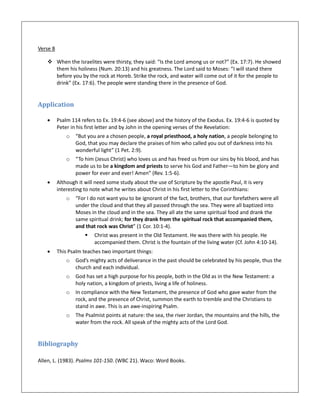 Verse 8
 When the Israelites were thirsty, they said: “Is the Lord among us or not?” (Ex. 17:7). He showed
them his holiness (Num. 20:13) and his greatness. The Lord said to Moses: “I will stand there
before you by the rock at Horeb. Strike the rock, and water will come out of it for the people to
drink” (Ex. 17:6). The people were standing there in the presence of God.
Application
 Psalm 114 refers to Ex. 19:4-6 (see above) and the history of the Exodus. Ex. 19:4-6 is quoted by
Peter in his first letter and by John in the opening verses of the Revelation:
o “But you are a chosen people, a royal priesthood, a holy nation, a people belonging to
God, that you may declare the praises of him who called you out of darkness into his
wonderful light” (1 Pet. 2:9).
o “To him (Jesus Christ) who loves us and has freed us from our sins by his blood, and has
made us to be a kingdom and priests to serve his God and Father—to him be glory and
power for ever and ever! Amen” (Rev. 1:5-6).
 Although it will need some study about the use of Scripture by the apostle Paul, it is very
interesting to note what he writes about Christ in his first letter to the Corinthians:
o “For I do not want you to be ignorant of the fact, brothers, that our forefathers were all
under the cloud and that they all passed through the sea. They were all baptized into
Moses in the cloud and in the sea. They all ate the same spiritual food and drank the
same spiritual drink; for they drank from the spiritual rock that accompanied them,
and that rock was Christ” (1 Cor. 10:1-4).
 Christ was present in the Old Testament. He was there with his people. He
accompanied them. Christ is the fountain of the living water (Cf. John 4:10-14).
 This Psalm teaches two important things:
o God’s mighty acts of deliverance in the past should be celebrated by his people, thus the
church and each individual.
o God has set a high purpose for his people, both in the Old as in the New Testament: a
holy nation, a kingdom of priests, living a life of holiness.
o In compliance with the New Testament, the presence of God who gave water from the
rock, and the presence of Christ, summon the earth to tremble and the Christians to
stand in awe. This is an awe-inspiring Psalm.
o The Psalmist points at nature: the sea, the river Jordan, the mountains and the hills, the
water from the rock. All speak of the mighty acts of the Lord God.
Bibliography
Allen, L. (1983). Psalms 101-150. (WBC 21). Waco: Word Books.
 