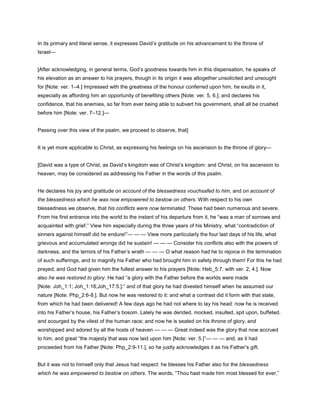 In its primary and literal sense, it expresses David’s gratitude on his advancement to the throne of
Israel—
[After acknowledging, in general terms, God’s goodness towards him in this dispensation, he speaks of
his elevation as an answer to his prayers, though in its origin it was altogether unsolicited and unsought
for [Note: ver. 1–4.] Impressed with the greatness of the honour conferred upon him, he exults in it,
especially as affording him an opportunity of benefiting others [Note: ver. 5, 6.]; and declares his
confidence, that his enemies, so far from ever being able to subvert his government, shall all be crushed
before him [Note: ver. 7–12.]—
Passing over this view of the psalm, we proceed to observe, that]
It is yet more applicable to Christ, as expressing his feelings on his ascension to the throne of glory—
[David was a type of Christ, as David’s kingdom was of Christ’s kingdom: and Christ, on his ascension to
heaven, may be considered as addressing his Father in the words of this psalm.
He declares his joy and gratitude on account of the blessedness vouchsafed to him, and on account of
the blessedness which he was now empowered to bestow on others. With respect to his own
blessedness we observe, that his conflicts were now terminated. These had been numerous and severe.
From his first entrance into the world to the instant of his departure from it, he “was a man of sorrows and
acquainted with grief.” View him especially during the three years of his Ministry, what “contradiction of
sinners against himself did he endure!”— — — View more particularly the four last days of his life, what
grievous and accumulated wrongs did he sustain! — — — Consider his conflicts also with the powers of
darkness, and the terrors of his Father’s wrath — — — O what reason had he to rejoice in the termination
of such sufferings, and to magnify his Father who had brought him in safety through them! For this he had
prayed; and God had given him the fullest answer to his prayers [Note: Heb_5:7. with ver. 2, 4.]. Now
also he was restored to glory. He had “a glory with the Father before the worlds were made
[Note: Joh_1:1; Joh_1:18;Joh_17:5.]:” and of that glory he had divested himself when he assumed our
nature [Note: Php_2:6-8.]. But now he was restored to it: and what a contrast did it form with that state,
from which he had been delivered! A few days ago he had not where to lay his head: now he is received
into his Father’s house, his Father’s bosom. Lately he was derided, mocked, insulted, spit upon, buffeted,
and scourged by the vilest of the human race; and now he is seated on his throne of glory, and
worshipped and adored by all the hosts of heaven — — — Great indeed was the glory that now accrued
to him, and great “the majesty that was now laid upon him [Note: ver. 5.]”— — — and, as it had
proceeded from his Father [Note: Php_2:9-11.], so he justly acknowledges it as his Father’s gift.
But it was not to himself only that Jesus had respect: he blesses his Father also for the blessedness
which he was empowered to bestow on others. The words, “Thou hast made him most blessed for ever,”
 