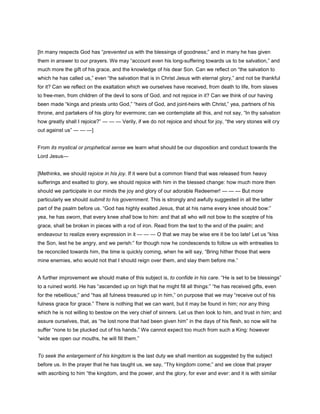 [In many respects God has “prevented us with the blessings of goodness;” and in many he has given
them in answer to our prayers. We may “account even his long-suffering towards us to be salvation,” and
much more the gift of his grace, and the knowledge of his dear Son. Can we reflect on “the salvation to
which he has called us,” even “the salvation that is in Christ Jesus with eternal glory,” and not be thankful
for it? Can we reflect on the exaltation which we ourselves have received, from death to life, from slaves
to free-men, from children of the devil to sons of God, and not rejoice in it? Can we think of our having
been made “kings and priests unto God,” “heirs of God, and joint-heirs with Christ,” yea, partners of his
throne, and partakers of his glory for evermore; can we contemplate all this, and not say, “In thy salvation
how greatly shall I rejoice?” — — — Verily, if we do not rejoice and shout for joy, “the very stones will cry
out against us” — — —]
From its mystical or prophetical sense we learn what should be our disposition and conduct towards the
Lord Jesus—
[Methinks, we should rejoice in his joy. If it were but a common friend that was released from heavy
sufferings and exalted to glory, we should rejoice with him in the blessed change: how much more then
should we participate in our minds the joy and glory of our adorable Redeemer! — — — But more
particularly we should submit to his government. This is strongly and awfully suggested in all the latter
part of the psalm before us. “God has highly exalted Jesus, that at his name every knee should bow:”
yea, he has sworn, that every knee shall bow to him: and that all who will not bow to the sceptre of his
grace, shall be broken in pieces with a rod of iron. Read from the text to the end of the psalm; and
endeavour to realize every expression in it — — — O that we may be wise ere it be too late! Let us “kiss
the Son, lest he be angry, and we perish:” for though now he condescends to follow us with entreaties to
be reconciled towards him, the time is quickly coming, when he will say, “Bring hither those that were
mine enemies, who would not that I should reign over them, and slay them before me.”
A further improvement we should make of this subject is, to confide in his care. “He is set to be blessings”
to a ruined world. He has “ascended up on high that he might fill all things:” “he has received gifts, even
for the rebellious;” and “has all fulness treasured up in him,” on purpose that we may “receive out of his
fulness grace for grace.” There is nothing that we can want, but it may be found in him; nor any thing
which he is not willing to bestow on the very chief of sinners. Let us then look to him, and trust in him; and
assure ourselves, that, as “he lost none that had been given him” in the days of his flesh, so now will he
suffer “none to be plucked out of his hands.” We cannot expect too much from such a King: however
“wide we open our mouths, he will fill them.”
To seek the enlargement of his kingdom is the last duty we shall mention as suggested by the subject
before us. In the prayer that he has taught us, we say, “Thy kingdom come;” and we close that prayer
with ascribing to him “the kingdom, and the power, and the glory, for ever and ever: and it is with similar
 