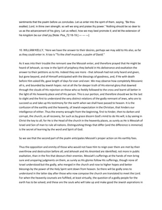 sentiments that the psalm before us concludes. Let us enter into the spirit of them, saying, “Be thou
exalted, Lord, in thine own strength; so will we sing and praise thy power.” Nothing should be so dear to
us as the advancement of his glory. Let us reflect, how we may best promote it; and let the extension of
his kingdom be our chief joy [Note: Psa_72:18-19.] — — —]
10. WILLIAM KELLY, “Here we have the answer to their desires, perhaps we may add to His also, as far
as they could enter in. It too is "To the chief musician, a psalm of David."
As it was into their trouble the remnant saw the Messiah enter, and therefore prayed that He might be
heard of Jehovah, so now in the Spirit of prophecy they behold in His deliverance and exaltation the
answer to their petitions as to His. Indeed they see more - that Jehovah had not only heard and given,
but gone beyond, and of Himself anticipated with the blessings of goodness, and, if He with death
before Him asked life, gave length of days for ever and ever. We may observe how completely Messianic
all is, and bounded by Jewish hopes: not at all the far deeper truth of His eternal glory that dawned
through the clouds of His rejection on those who so feebly followed to the cross and learnt all better in
the light of His heavenly place and of His person. This is our portion, and therefore should we be the last
to slight and the first to understand the very distinct relations of the godly remnant of Jews, who are to
succeed us and take up His testimony for the earth when we shall have passed to heaven. It is the
confusion of the earthly and the heavenly, of Jewish expectation in the Christian, that hinders our
intelligence of either. Thus the enemy wrought from the beginning, first to hinder, then to darken and
corrupt, the church; as all recovery, for such as by grace discern God's mind to do His will, is by seeing in
Christ the key to all; for He is the Head of the church in the heavenly places, as surely as He is Messiah of
Israel and Son of man to rule all nations. Distinguishing things that differ (and the difference is immense)
is the secret of learning by the word and Spirit of God.
So we see that the second part of the psalm anticipates Messiah's proper action on His earthly foes.
Thus the opposition and enmity of those who would not have Him to reign over them are met by their
overthrow and destruction before all; and Jehovah and His Anointed are identified, not more in public
exaltation, than in the fire that devours their enemies. Messiah's sufferings at the hands of men bring
sure and unsparing judgments on them, as surely as His glories follow His sufferings, though none of
Israel understood but the godly, who merged in the church and rose to higher hopes and better
blessings by the power of the Holy Spirit sent down from heaven. So there will be godly ones to
understand in the latter day after those who now compose the church are translated to meet the Lord.
For when the heavenly counsels are fulfilled, at least virtually, the question of a godly people for the
earth has to be solved; and these are the souls who will take up and make good the Jewish aspirations in
 