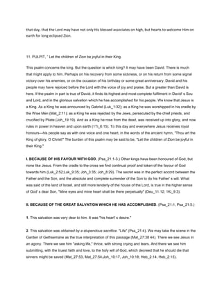 that day, that the Lord may have not only His blessed associates on high, but hearts to welcome Him on
earth for long eclipsed Zion.
11. PULPIT, ” Let the children of Zion be joyful in their King.
This psalm concerns the king. But the question is which king? It may have been David. There is much
that might apply to him. Perhaps on his recovery from some sickness, or on his return from some signal
victory over his enemies, or on the occasion of his birthday or some great anniversary, David and his
people may have rejoiced before the Lord with the voice of joy and praise. But a greater than David is
here. If the psalm in part is true of David, it finds its highest and most complete fulfilment in David' s Sou
and Lord, and in the glorious salvation which he has accomplished for his people. We know that Jesus is
a King. As a King he was announced by Gabriel (Luk_1:32); as a King he was worshipped in his cradle by
the Wise Men (Mat_2:11); as a King he was rejected by the Jews, persecuted by the chief priests, and
crucified by Pilate (Joh_19:19). And as a King he rose from the dead, was received up into glory, and now
rules in power in heaven and upon earth (1Ti_6:15). To this day and everywhere Jesus receives royal
honours—his people say as with one voice and one heart, in the words of the ancient hymn, "Thou art the
King of glory, O Christ!" The burden of this psalm may be said to be, "Let the children of Zion be joyful in
their King."
I. BECAUSE OF HIS FAVOUR WITH GOD. (Psa_21:1-3.) Other kings have been honoured of God, but
none like Jesus. From the cradle to the cross we find continual proof and token of the favour of God
towards him (Luk_2:52;Luk_9:35; Joh_3:35; Joh_8:29). The secret was in the perfect accord between the
Father and the Son, and the absolute and complete surrender of the Son to do his Father' s will. What
was said of the land of Israel, and still more tenderly of the house of the Lord, is true in the higher sense
of God' s dear Son, "Mine eyes and mine heart shall be there perpetually" (Deu_11:12; 1Ki_9:3).
II. BECAUSE OF THE GREAT SALVATION WHICH HE HAS ACCOMPLISHED. (Psa_21:1, Psa_21:5.)
1. This salvation was very dear to him. It was "his heart' s desire."
2. This salvation was obtained by a stupendous sacrifice. "Life" (Psa_21:4). We may take the scene in the
Garden of Gethsemane as the true interpretation of this passage (Mat_27:38 44). There we see Jesus in
an agony. There we see him "asking life," thrice, with strong crying and tears. And there we see him
submitting, with the truest faith and love, to the holy will of God, which decreed that he should die that
sinners might be saved (Mat_27:53, Mat_27:54;Joh_10:17, Joh_10:18; Heb_2:14, Heb_2:15).
 