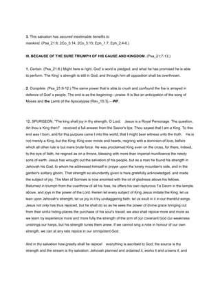 3. This salvation has secured inestimable benefits to
mankind. (Psa_21:6; 2Co_5:14, 2Co_5:15; Eph_1:7; Eph_2:4-6.)
III. BECAUSE OF THE SURE TRIUMPH OF HIS CAUSE AND KINGDOM. (Psa_21:7-13.)
1. Certain. (Psa_21:8.) Might here is right. God' s word is pledged, and what he has promised he is able
to perform. The King' s strength is still in God, and through him all opposition shall be overthrown.
2. Complete. (Psa_21:9-12.) The same power that is able to crush and confound the foe is arrayed in
defence of God' s people. The end is as the beginning—praise. It is like an anticipation of the song of
Moses and the Lamb of the Apocalypse (Rev_15:3).—WF.
12. SPURGEON, “The king shall joy in thy strength, O Lord. Jesus is a Royal Personage. The question,
Art thou a King then? received a full answer from the Savior's lips: Thou sayest that I am a King. To this
end was I born, and for this purpose came I into this world, that I might bear witness unto the truth. He is
not merely a King, but the King; King over minds and hearts, reigning with a dominion of love, before
which all other rule is but mere brute force. He was proclaimed King even on the cross, for there, indeed,
to the eye of faith, he reigned as on a throne, blessing with more than imperial munificence the needy
sons of earth. Jesus has wrought out the salvation of his people, but as a man he found his strength in
Jehovah his God, to whom he addressed himself in prayer upon the lonely mountain's side, and in the
garden's solitary gloom. That strength so abundantly given is here gratefully acknowledged, and made
the subject of joy. The Man of Sorrows is now anointed with the oil of gladness above his fellows.
Returned in triumph from the overthrow of all his foes, he offers his own rapturous Te Deum in the temple
above, and joys in the power of the Lord. Herein let every subject of King Jesus imitate the King; let us
lean upon Jehovah's strength, let us joy in it by unstaggering faith, let us exult in it in our thankful songs.
Jesus not only has thus rejoiced, but he shall do so as he sees the power of divine grace bringing out
from their sinful hiding-places the purchase of his soul's travail; we also shall rejoice more and more as
we learn by experience more and more fully the strength of the arm of our covenant God our weakness
unstrings our harps, but his strength tunes them anew. If we cannot sing a note in honour of our own
strength, we can at any rate rejoice in our omnipotent God.
And in thy salvation how greatly shall he rejoice! everything is ascribed to God; the source is thy
strength and the stream is thy salvation. Jehovah planned and ordained it, works it and crowns it, and
 