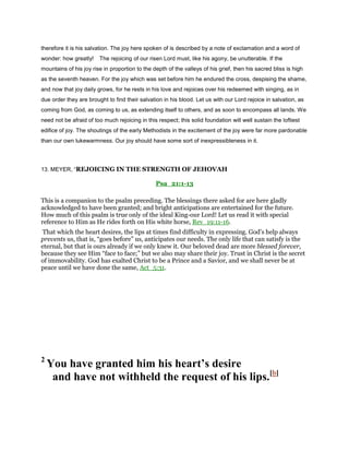 therefore it is his salvation. The joy here spoken of is described by a note of exclamation and a word of
wonder: how greatly! The rejoicing of our risen Lord must, like his agony, be unutterable. If the
mountains of his joy rise in proportion to the depth of the valleys of his grief, then his sacred bliss is high
as the seventh heaven. For the joy which was set before him he endured the cross, despising the shame,
and now that joy daily grows, for he rests in his love and rejoices over his redeemed with singing, as in
due order they are brought to find their salvation in his blood. Let us with our Lord rejoice in salvation, as
coming from God, as coming to us, as extending itself to others, and as soon to encompass all lands. We
need not be afraid of too much rejoicing in this respect; this solid foundation will well sustain the loftiest
edifice of joy. The shoutings of the early Methodists in the excitement of the joy were far more pardonable
than our own lukewarmness. Our joy should have some sort of inexpressibleness in it.
13. MEYER, “REJOICING IN THE STRENGTH OF JEHOVAH
Psa_21:1-13
This is a companion to the psalm preceding. The blessings there asked for are here gladly
acknowledged to have been granted; and bright anticipations are entertained for the future.
How much of this psalm is true only of the ideal King-our Lord! Let us read it with special
reference to Him as He rides forth on His white horse, Rev_19:11-16.
That which the heart desires, the lips at times find difficulty in expressing. God’s help always
prevents us, that is, “goes before” us, anticipates our needs. The only life that can satisfy is the
eternal, but that is ours already if we only knew it. Our beloved dead are more blessed forever,
because they see Him “face to face;” but we also may share their joy. Trust in Christ is the secret
of immovability. God has exalted Christ to be a Prince and a Savior, and we shall never be at
peace until we have done the same, Act_5:31.
2
You have granted him his heart’s desire
and have not withheld the request of his lips.[b]
 