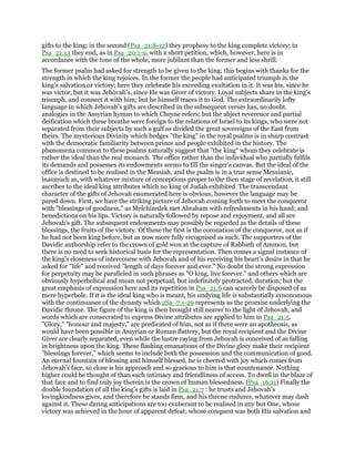 gifts to the king; in the second (Psa_21:8-12) they prophesy to the king complete victory; in
Psa_21:13 they end, as in Psa_20:1-9, with a short petition, which, however, here is in
accordance with the tone of the whole, more jubilant than the former and less shrill.
The former psalm had asked for strength to be given to the king; this begins with thanks for the
strength in which the king rejoices. In the former the people had anticipated triumph in the
king’s salvation or victory; here they celebrate his exceeding exultation in it. It was his, since he
was victor, but it was Jehovah’s, since He was Giver of victory. Loyal subjects share in the king’s
triumph, and connect it with him; but he himself traces it to God. The extraordinarily lofty
language in which Jehovah’s gifts are described in the subsequent verses has, no doubt.
analogies in the Assyrian hymns to which Cheyne refers; but the abject reverence and partial
deification which these breathe were foreign to the relations of Israel to its kings, who were not
separated from their subjects by such a gulf as divided the great sovereigns of the East from
theirs. The mysterious Divinity which hedges "the king" in the royal psalms is in sharp contrast
with the democratic familiarity between prince and people exhibited in the history. The
phenomena common to these psalms naturally suggest that "the king" whom they celebrate is
rather the ideal than the real monarch. The office rather than the individual who partially fulfils
its demands and possesses its endowments seems to fill the singer’s canvas. But the ideal of the
office is destined to be realised in the Messiah, and the psalm is in a true sense Messianic,
inasmuch as, with whatever mixture of conceptions proper to the then stage of revelation, it still
ascribes to the ideal king attributes which no king of Judah exhibited. The transcendant
character of the gifts of Jehovah enumerated here is obvious, however the language may be
pared down. First, we have the striking picture of Jehovah coming forth to meet the conqueror
with "blessings of goodness," as Melchizedek met Abraham with refreshments in his hand; and
benedictions on his lips. Victory is naturally followed by repose and enjoyment, and all are
Jehovah’s gift. The subsequent endowments may possibly be regarded as the details of these
blessings, the fruits of the victory. Of these the first is the coronation of the conqueror, not as if
he had not been king before, but as now more fully recognised as such. The supporters of the
Davidic authorship refer to the crown of gold won at the capture of Rabbath of Ammon, but
there is no need to seek historical basis for the representation. Then comes a signal instance of
the king’s closeness of intercourse with Jehovah and of his receiving his heart’s desire in that he
asked for "life" and received "length of days forever and ever." No doubt the strong expression
for perpetuity may be paralleled in such phrases as "O king, live forever." and others which are
obviously hyperbolical and mean not perpetual, but indefinitely protracted, duration; but the
great emphasis of expression here and its repetition in Psa_21:6 can scarcely be disposed of as
mere hyperbole. If it is the ideal king who is meant, his undying life is substantially synonomous
with the continuance of the dynasty which 2Sa_7:1-29 represents as the promise underlying the
Davidic throne. The figure of the king is then brought still nearer to the light of Jehovah, and
words which are consecrated to express Divine attributes are applied to him in Psa_21:5.
"Glory," "honour and majesty," are predicated of him, not as if there were an apotheosis, as
would have been possible in Assyrian or Roman flattery, but the royal recipient and the Divine
Giver are clearly separated, even while the lustre raying from Jehovah is conceived of as falling
in brightness upon the king. These flashing emanations of the Divine glory make their recipient
"blessings forever," which seems to include both the possession and the communication of good.
An eternal fountain of blessing and himself blessed, he is cheered with joy which comes from
Jehovah’s face, so close is his approach and so gracious to him is that countenance. Nothing
higher could be thought of than such intimacy and friendliness of access. To dwell in the blaze of
that face and to find only joy therein is the crown of human blessedness. (Psa_16:11) Finally the
double foundation of all the king’s gifts is laid in Psa_21:7 : he trusts and Jehovah’s
lovingkindness gives, and therefore he stands firm, and his throne endures, whatever may dash
against it. These daring anticipations are too exuberant to be realised in any but One, whose
victory was achieved in the hour of apparent defeat; whose conquest was both His salvation and
 