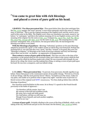 3
You came to greet him with rich blessings
and placed a crown of pure gold on his head.
1.BARNES, “For thou preventest him - Thou goest before him; thou dost anticipate him.
See Psa_17:13, margin. Our word “prevent” is now most commonly used in the sense of “hinder,
stop, or intercept.” This is not the original meaning of the English word; and the word is never
used in this sense in the Bible. The English word, when our translation was made, meant to “go
before,” to “anticipate,” and this is the uniform meaning of it in our English version, as it is the
meaning of the original. See the notes at Job_3:12. Compare Psa_59:10; Psa_79:8; Psa_88:13;
Psa_95:2; Psa_119:147-148; Amo_9:10; see the notes at 1Th_4:15. The meaning here is, that
God had “anticipated” him, or his desires. He had gone before him. He had designed the
blessing even before it was asked.
With the blessings of goodness - Blessings “indicating” goodness on his part; blessings
adapted to promote the “good” or the welfare of him on whom they were bestowed. Perhaps the
meaning here is, not only that they were “good,” but they “seemed” to be good; they were not
“blessings in disguise,” or blessings as the result of previous calamity and trial, but blessings
where there was no trial - no shadow - no appearance of disappointment.
Thou settest a crown of pure gold on his head - This does not refer to the time of his
coronation, or the period when he was crowned a king, but it refers to the victory which he had
achieved, and by which he had been made truly a king. He was crowned with triumph; he was
shown to be a king; the victory was like making him a king, or setting a crown of pure gold upon
his head. He was now a conqueror, and was indeed a king.
2. CLARKE, “Thou preventest him - To prevent, from prcevenio, literally signifies to go
before. Hence that prayer in the communion service of our public Liturgy, “Prevent us, O Lord,
in all our doings, with thy most gracious favor!” That is, “Go before us in thy mercy, make our
way plain, and enable us to perform what is right in thy sight!” And this sense of prevent is a
literal version of the original word ‫תקדמנו‬ tekademennu. “For thou shalt go before him with the
blessings of goodness.”
Our ancestors used God before in this sense. So in Henry V.’s speech to the French herald
previously to the battle of Agincourt: -
“Go therefore; tell thy master, here I am.
My ransom is this frail and worthless trunk;
My army, but a weak and sickly guard:
Yet, God before, tell him we will come on,
Though France himself, and such another neighbor,
Stand in our way.”
A crown of pure gold - Probably alluding to the crown of the king of Rabbah, which, on the
taking of the city, David took and put on his own head. See the history, 2Sa_12:26-30 (note).
 