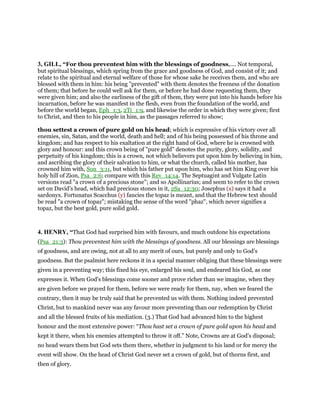 3, GILL, “For thou preventest him with the blessings of goodness,.... Not temporal,
but spiritual blessings, which spring from the grace and goodness of God, and consist of it; and
relate to the spiritual and eternal welfare of those for whose sake he receives them, and who are
blessed with them in him: his being "prevented" with them denotes the freeness of the donation
of them; that before he could well ask for them, or before he had done requesting them, they
were given him; and also the earliness of the gift of them, they were put into his hands before his
incarnation, before he was manifest in the flesh, even from the foundation of the world, and
before the world began, Eph_1:3, 2Ti_1:9, and likewise the order in which they were given; first
to Christ, and then to his people in him, as the passages referred to show;
thou settest a crown of pure gold on his head; which is expressive of his victory over all
enemies, sin, Satan, and the world, death and hell; and of his being possessed of his throne and
kingdom; and has respect to his exaltation at the right hand of God, where he is crowned with
glory and honour: and this crown being of "pure gold" denotes the purity, glory, solidity, and
perpetuity of his kingdom; this is a crown, not which believers put upon him by believing in him,
and ascribing the glory of their salvation to him, or what the church, called his mother, has
crowned him with, Son_3:11, but which his father put upon him, who has set him King over his
holy hill of Zion, Psa_2:6; compare with this Rev_14:14. The Septuagint and Vulgate Latin
versions read "a crown of a precious stone"; and so Apollinarius; and seem to refer to the crown
set on David's head, which had precious stones in it, 2Sa_12:30; Josephus (x) says it had a
sardonyx. Fortunatus Scacchus (y) fancies the topaz is meant, and that the Hebrew text should
be read "a crown of topaz"; mistaking the sense of the word "phaz", which never signifies a
topaz, but the best gold, pure solid gold.
4. HENRY, “That God had surprised him with favours, and much outdone his expectations
(Psa_21:3): Thou preventest him with the blessings of goodness. All our blessings are blessings
of goodness, and are owing, not at all to any merit of ours, but purely and only to God's
goodness. But the psalmist here reckons it in a special manner obliging that these blessings were
given in a preventing way; this fixed his eye, enlarged his soul, and endeared his God, as one
expresses it. When God's blessings come sooner and prove richer than we imagine, when they
are given before we prayed for them, before we were ready for them, nay, when we feared the
contrary, then it may be truly said that he prevented us with them. Nothing indeed prevented
Christ, but to mankind never was any favour more preventing than our redemption by Christ
and all the blessed fruits of his mediation. (3.) That God had advanced him to the highest
honour and the most extensive power: “Thou hast set a crown of pure gold upon his head and
kept it there, when his enemies attempted to throw it off.” Note, Crowns are at God's disposal;
no head wears them but God sets them there, whether in judgment to his land or for mercy the
event will show. On the head of Christ God never set a crown of gold, but of thorns first, and
then of glory.
 