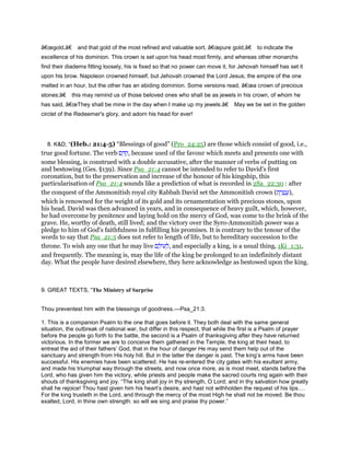 â€œgold,â€ and that gold of the most refined and valuable sort, â€œpure gold,â€ to indicate the
excellence of his dominion. This crown is set upon his head most firmly, and whereas other monarchs
find their diadems fitting loosely, his is fixed so that no power can move it, for Jehovah himself has set it
upon his brow. Napoleon crowned himself, but Jehovah crowned the Lord Jesus; the empire of the one
melted in an hour, but the other has an abiding dominion. Some versions read, â€œa crown of precious
stones;â€ this may remind us of those beloved ones who shall be as jewels in his crown, of whom he
has said, â€œThey shall be mine in the day when I make up my jewels.â€ May we be set in the golden
circlet of the Redeemer's glory, and adorn his head for ever!
8. K&D, “(Heb.: 21:4-5) “Blessings of good” (Pro_24:25) are those which consist of good, i.e.,
true good fortune. The verb ‫ם‬ ֵ ִ‫,ק‬ because used of the favour which meets and presents one with
some blessing, is construed with a double accusative, after the manner of verbs of putting on
and bestowing (Ges. §139). Since Psa_21:4 cannot be intended to refer to David's first
coronation, but to the preservation and increase of the honour of his kingship, this
particularisation of Psa_21:4 sounds like a prediction of what is recorded in 2Sa_22:30 : after
the conquest of the Ammonitish royal city Rabbah David set the Ammonitish crown (‫ת‬ ֶ‫ר‬ ֶ‫ט‬ ֲ‫,)ע‬
which is renowned for the weight of its gold and its ornamentation with precious stones, upon
his head. David was then advanced in years, and in consequence of heavy guilt, which, however,
he had overcome by penitence and laying hold on the mercy of God, was come to the brink of the
grave. He, worthy of death, still lived; and the victory over the Syro-Ammonitish power was a
pledge to him of God's faithfulness in fulfilling his promises. It is contrary to the tenour of the
words to say that Psa_21:5 does not refer to length of life, but to hereditary succession to the
throne. To wish any one that he may live ‫ם‬ ָ‫ּול‬‫ע‬ ְ‫,ל‬ and especially a king, is a usual thing, 1Ki_1:31,
and frequently. The meaning is, may the life of the king be prolonged to an indefinitely distant
day. What the people have desired elsewhere, they here acknowledge as bestowed upon the king.
9. GREAT TEXTS, “The Ministry of Surprise
Thou preventest him with the blessings of goodness.—Psa_21:3.
1. This is a companion Psalm to the one that goes before it. They both deal with the same general
situation, the outbreak of national war, but differ in this respect, that while the first is a Psalm of prayer
before the people go forth to the battle, the second is a Psalm of thanksgiving after they have returned
victorious. In the former we are to conceive them gathered in the Temple, the king at their head, to
entreat the aid of their fathers’ God, that in the hour of danger He may send them help out of the
sanctuary and strength from His holy hill. But in the latter the danger is past. The king’s arms have been
successful. His enemies have been scattered. He has re-entered the city gates with his exultant army,
and made his triumphal way through the streets, and now once more, as is most meet, stands before the
Lord, who has given him the victory, while priests and people make the sacred courts ring again with their
shouts of thanksgiving and joy. “The king shall joy in thy strength, O Lord; and in thy salvation how greatly
shall he rejoice! Thou hast given him his heart’s desire, and hast not withholden the request of his lips.
For the king trusteth in the Lord, and through the mercy of the most High he shall not be moved. Be thou
exalted, Lord, in thine own strength: so will we sing and praise thy power.”
 