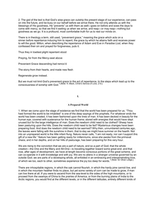 2. The gist of the text is that God’s wise grace can outstrip the present stage of our experience, can pass
on into the future, and be busy on our behalf before we arrive there. He not only attends us with the
blessings of His goodness, He “prevents” us with them as well—goes on before and sows the days to
come with mercy, so that we find it waiting us when we arrive, and reap—or may reap—nothing but
goodness as we go. It is a profound, most comfortable truth for us to rest our minds on.
There is in theology a term, still used, “prevenient grace,” meaning the grace which acts on a
sinner before repentance inducing him to repent, the grace by which he attains faith and receives power
to will the good. Milton, when describing the repentance of Adam and Eve in Paradise Lost, when they
confessed their sin and prayed for forgiveness, puts it:
Thus they in lowliest plight repentant stood
Praying, for from the Mercy-seat above
Prevenient Grace descending had remov’d
The stony from their hearts, and made new flesh
Regenerate grow instead.
But we must not limit God’s prevenient grace to the act of repentance, to the steps which lead up to the
consciousness of sonship with God.
1 [Note: H. Black, Christ’s Service of Love, 210.]
I.
A Prepared World
1. When we come upon the stage of existence we find that the world has been prepared for us. “Thou
hast formed the world to be inhabited” is one of the deep sayings of the prophets. For whatever ends the
world has been created, it has been fashioned upon the lines of man. It has been decked in beauty for the
human eye; covered with sustenance for the human frame; stored with energies that would have slept
unused but for the large intelligence of man. Does the newborn child need to be clothed? Sheep have
been pasturing upon the hills. Does the newborn child need to be fed? Mysterious changes have been
preparing food. And does the newborn child need to be warmed? Why then, unnumbered centuries ago,
the leaves were falling with the sunshine in them, that to-day we might have summer on the hearth. Not
into an unprepared world is the little infant flung. Nature never calls, “I am not ready, nor can I support this
gift of a new life.” Nature has been getting ready for millenniums, since she awoke from the primeval
chaos; and in her depths, and on her hills of pasturage, has been preparing for this very hour.
We are rising to the conviction that we are a part of nature, and so a part of God; that the whole
creation—the One and the Many and All-One—is travailing together toward some great end; and that
now, after ages of development, we have at length become conscious portions of the great scheme, and
can co-operate in it with knowledge and with joy. We are no aliens in a stranger universe governed by an
outside God; we are parts of a developing whole, all enfolded in an embracing and interpenetrating love,
of which we too, each to other, sometimes experience the joy too deep for words.
1 [Note: Sir Oliver Lodge.]
There are inhospitable regions, in which the oak cannot flourish, in which the hardy pine cannot live, and
in which the mountain heather finds no place, but yet some variety of corn can be made to grow, if man
can live there at all. If you were to ascend from the sea-level to the sides of the high mountains, or to
proceed from the swamps of China to the prairies of America, or from the burning plains of India to the
Arctic regions, you would find at the different levels, or in the different latitudes, entirely different kinds of
 