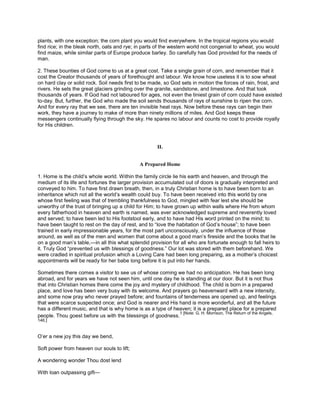 plants, with one exception; the corn plant you would find everywhere. In the tropical regions you would
find rice; in the bleak north, oats and rye; in parts of the western world not congenial to wheat, you would
find maize, while similar parts of Europe produce barley. So carefully has God provided for the needs of
man.
2. These bounties of God come to us at a great cost. Take a single grain of corn, and remember that it
cost the Creator thousands of years of forethought and labour. We know how useless it is to sow wheat
on hard clay or solid rock. Soil needs first to be made, so God sets in motion the forces of rain, frost, and
rivers. He sets the great glaciers grinding over the granite, sandstone, and limestone. And that took
thousands of years. If God had not laboured for ages, not even the tiniest grain of corn could have existed
to-day. But, further, the God who made the soil sends thousands of rays of sunshine to ripen the corn.
And for every ray that we see, there are ten invisible heat rays. Now before these rays can begin their
work, they have a journey to make of more than ninety millions of miles. And God keeps these
messengers continually flying through the sky. He spares no labour and counts no cost to provide royally
for His children.
II.
A Prepared Home
1. Home is the child’s whole world. Within the family circle lie his earth and heaven, and through the
medium of its life and fortunes the larger provision accumulated out of doors is gradually interpreted and
conveyed to him. To have first drawn breath, then, in a truly Christian home is to have been born to an
inheritance which not all the world’s wealth could buy. To have been received into this world by one
whose first feeling was that of trembling thankfulness to God, mingled with fear lest she should be
unworthy of the trust of bringing up a child for Him; to have grown up within walls where He from whom
every fatherhood in heaven and earth is named, was ever acknowledged supreme and reverently loved
and served; to have been led to His footstool early, and to have had His word printed on the mind; to
have been taught to rest on the day of rest, and to “love the habitation of God’s house”; to have been
trained in early impressionable years, for the most part unconsciously, under the influence of those
around, as well as of the men and women that come about a good man’s fireside and the books that lie
on a good man’s table,—in all this what splendid provision for all who are fortunate enough to fall heirs to
it. Truly God “prevented us with blessings of goodness.” Our lot was stored with them beforehand. We
were cradled in spiritual profusion which a Loving Care had been long preparing, as a mother’s choicest
appointments will be ready for her babe long before it is put into her hands.
Sometimes there comes a visitor to see us of whose coming we had no anticipation. He has been long
abroad, and for years we have not seen him, until one day he is standing at our door. But it is not thus
that into Christian homes there come the joy and mystery of childhood. The child is born in a prepared
place, and love has been very busy with its welcome. And prayers go heavenward with a new intensity,
and some now pray who never prayed before; and fountains of tenderness are opened up, and feelings
that were scarce suspected once; and God is nearer and His hand is more wonderful, and all the future
has a different music, and that is why home is as a type of heaven; it is a prepared place for a prepared
people. Thou goest before us with the blessings of goodness.
1 [Note: G. H. Morrison, The Return of the Angels,
146.]
O’er a new joy this day we bend,
Soft power from heaven our souls to lift;
A wondering wonder Thou dost lend
With loan outpassing gift—
 