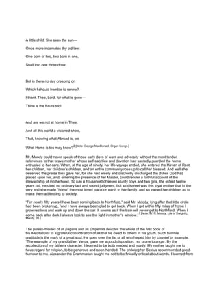 A little child. She sees the sun—
Once more incarnates thy old law:
One born of two, two born in one,
Shall into one three draw.
But is there no day creeping on
Which I should tremble to renew?
I thank Thee, Lord, for what is gone—
Thine is the future too!
And are we not at home in Thee,
And all this world a visioned show,
That, knowing what Abroad is, we
What Home is too may know?
2 [Note: George MacDonald, Organ Songs.]
Mr. Moody could never speak of those early days of want and adversity without the most tender
references to that brave mother whose self-sacrifice and devotion had sacredly guarded the home
entrusted to her care. When, at the age of ninety, her life-voyage ended, she entered the Haven of Rest,
her children, her children’s children, and an entire community rose up to call her blessed. And well she
deserved the praise they gave her, for she had wisely and discreetly discharged the duties God had
placed upon her, and, entering the presence of her Master, could render a faithful account of the
stewardship of motherhood. To rule a household of seven sturdy boys and two girls, the eldest twelve
years old, required no ordinary tact and sound judgment, but so discreet was this loyal mother that to the
very end she made “home” the most loved place on earth to her family, and so trained her children as to
make them a blessing to society.
“For nearly fifty years I have been coming back to Northfield,” said Mr. Moody, long after that little circle
had been broken up, “and I have always been glad to get back. When I get within fifty miles of home I
grow restless and walk up and down the car. It seems as if the train will never get to Northfield. When I
come back after dark I always look to see the light in mother’s window.”
1 [Note: W. R. Moody, Life of Dwight L.
Moody, 26.]
The purest-minded of all pagans and all Emperors devotes the whole of the first book of
his Meditations to a grateful consideration of all that he owed to others in his youth. Such humble
gratitude is the mark of a great soul. He goes over the list of all who helped him by counsel or example.
“The example of my grandfather, Verus, gave me a good disposition, not prone to anger. By the
recollection of my father’s character, I learned to be both modest and manly. My mother taught me to
have regard for religion, to be generous and open-handed. The philosopher Sextus recommended good-
humour to me. Alexander the Grammarian taught me not to be finically critical about words. I learned from
 