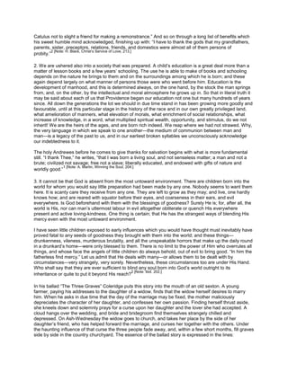 Catulus not to slight a friend for making a remonstrance.” And so on through a long list of benefits which
his sweet humble mind acknowledged, finishing up with: “I have to thank the gods that my grandfathers,
parents, sister, preceptors, relations, friends, and domestics were almost all of them persons of
probity.”
2 [Note: H. Black, Christ’s Service of Love, 213.]
2. We are ushered also into a society that was prepared. A child’s education is a great deal more than a
matter of lesson books and a few years’ schooling. The use he is able to make of books and schooling
depends on the nature he brings to them and on the surroundings among which he is born; and these
again depend largely on what manner of persons those were who went before him. Education is the
development of manhood, and this is determined always, on the one hand, by the stock the man springs
from, and, on the other, by the intellectual and moral atmosphere he grows up in. So that in literal truth it
may be said about each of us that Providence began our education not one but many hundreds of years
since. All down the generations the lot we should in due time stand in has been growing more goodly and
favourable, until at this particular stage in the history of the race and in our own greatly privileged land,
what amelioration of manners, what elevation of morals, what enrichment of social relationships, what
increase of knowledge, in a word, what multiplied spiritual wealth, opportunity, and stimulus, do we not
inherit! We are the heirs of the ages, and are born rich indeed. We reap where we had not strawed. Why,
the very language in which we speak to one another—the medium of communion between man and
man—is a legacy of the past to us, and in our earliest broken syllables we unconsciously acknowledge
our indebtedness to it.
The holy Andrewes before he comes to give thanks for salvation begins with what is more fundamental
still. “I thank Thee,” he writes, “that I was born a living soul, and not senseless matter; a man and not a
brute; civilized not savage; free not a slave; liberally educated, and endowed with gifts of nature and
worldly good.”
1 [Note: A. Martin, Winning the Soul, 204.]
3. It cannot be that God is absent from the most untoward environment. There are children born into the
world for whom you would say little preparation had been made by any one. Nobody seems to want them
here. It is scanty care they receive from any one. They are left to grow as they may; and live, one hardly
knows how; and are reared with squalor before their eyes, and coarseness in their ears, and evil
everywhere. Is God beforehand with them with the blessings of goodness? Surely He is; for, after all, the
world is His, nor can man’s uttermost labour in evil altogether obliterate or quench His everywhere
present and active loving-kindness. One thing is certain; that He has the strangest ways of blending His
mercy even with the most untoward environment.
I have seen little children exposed to early influences which you would have thought must inevitably have
proved fatal to any seeds of goodness they brought with them into the world; and these things—
drunkenness, vileness, murderous brutality, and all the unspeakable horrors that make up the daily round
in a drunkard’s home—were only blessed to them. There is no limit to the power of Him who overrules all
things, and whose face the angels of little children do always behold, out of evil to bring good. “In him the
fatherless find mercy.” Let us admit that He deals with many—or allows them to be dealt with by
circumstances—very strangely, very sorely. Nevertheless, these circumstances too are under His Hand.
Who shall say that they are ever sufficient to blind any soul born into God’s world outright to its
inheritance or quite to put it beyond His reach?
2 [Note: lbid. 202.]
In his ballad “The Three Graves” Coleridge puts this story into the mouth of an old sexton. A young
farmer, paying his addresses to the daughter of a widow, finds that the widow herself desires to marry
him. When he asks in due time that the day of the marriage may be fixed, the mother maliciously
depreciates the character of her daughter, and confesses her own passion. Finding herself thrust aside,
she kneels down and solemnly prays for a curse upon her daughter and the lover she had accepted. A
cloud hangs over the wedding, and bride and bridegroom find themselves strangely chilled and
depressed. On Ash-Wednesday the widow goes to church, and takes her place by the side of her
daughter’s friend, who has helped forward the marriage, and curses her together with the others. Under
the haunting influence of that curse the three people fade away, and, within a few short months, fill graves
side by side in the country churchyard. The essence of the ballad story is expressed in the lines:
 