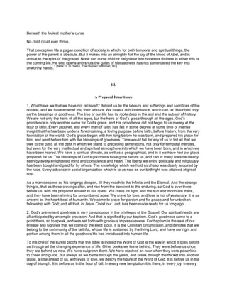 Beneath the foulest mother’s curse
No child could ever thrive.
That conception fits a pagan condition of society in which, for both temporal and spiritual things, the
power of the parent is absolute. But it makes into an almighty fiat the cry of the blood of Abel, and is
untrue to the spirit of the gospel. None can curse child or neighbour into hopeless distress in either this or
the coming life. He who opens and shuts the gates of blessedness has not surrendered the key into
unworthy hands.
1 [Note: T. G. Selby, The Divine Craftsman, 90.]
III.
A Prepared Inheritance
1. What have we that we have not received? Behind us lie the labours and sufferings and sacrifices of the
noblest, and we have entered into their labours. We have a rich inheritance, which can be described only
as the blessings of goodness. The tree of our life has its roots deep in the soil and the subsoil of history.
We are not only the heirs of all the ages, but the heirs of God’s grace through all the ages. God’s
providence is only another name for God’s grace, and His providence did not begin to us merely at the
hour of birth. Every prophet, and every man of faith, has felt in some degree at some time of intense
insight that he has been under a foreordaining, a loving purpose before birth, before history, from the very
foundation of the world. God’s grace began with him long before he was born, and prepared his place for
him, and went before him with the blessings of goodness. Time would fail for any of us to tell all that we
owe to the past, all the debt in which we stand to preceding generations, not only for temporal mercies,
but even for the very intellectual and spiritual atmosphere into which we have been born, and in which we
have been reared. We have a spiritual climate, as well as a geographical; and in it we have had our place
prepared for us. The blessings of God’s goodness have gone before us, and can in many lines be clearly
seen by every enlightened mind and conscience and heart. The liberty we enjoy politically and religiously
has been bought and paid for by others. The knowledge which we hold so cheap was dearly acquired by
the race. Every advance in social organization which is to us now as our birthright was attained at great
cost.
As a man deepens so his longings deepen, till they reach to the Infinite and the Eternal. And the strange
thing is, that as these cravings alter, and rise from the transient to the enduring, so God is ever there
before us, with His prepared answer to our quest. We crave for light, and the sun and moon are there,
and they have been shining for unnumbered ages. We crave for love, and love is not of yesterday. It is as
ancient as the heart-beat of humanity. We come to crave for pardon and for peace and for unbroken
fellowship with God; and all that, in Jesus Christ our Lord, has been made ready for us long ago.
2. God’s prevenient goodness is very conspicuous in the privileges of the Gospel. Our spiritual needs are
all anticipated by an ample provision. And that is signified by our baptism. God’s goodness came to a
point there, so to speak, and was set forth with gracious impressiveness. For baptism is the seal of our
lineage and signifies that we come of the elect stock. It is the Christian circumcision, and denotes that we
belong to the community of the faithful, whose life is sustained by the living Lord, and have our right and
portion among them in all the goodness He has introduced into human life.
To me one of the surest proofs that the Bible is indeed the Word of God is the way in which it goes before
us through all the changing experience of life. Other books we leave behind. They were before us once;
they are behind us now. We have outgrown them. We have reached an hour when they were powerless
to cheer and guide. But always as we battle through the years, and break through the thicket into another
glade, a little ahead of us, with eyes of love, we descry the figure of the Word of God. It is before us in the
day of triumph. It is before us in the hour of fall. In every new temptation it is there; in every joy, in every
 