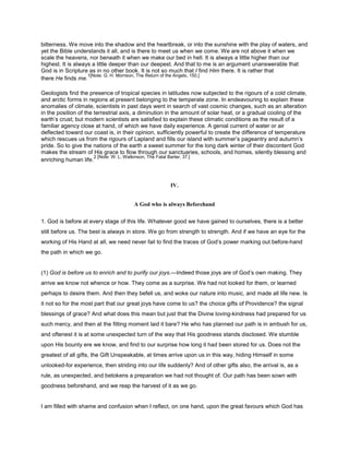 bitterness. We move into the shadow and the heartbreak, or into the sunshine with the play of waters, and
yet the Bible understands it all, and is there to meet us when we come. We are not above it when we
scale the heavens, nor beneath it when we make our bed in hell. It is always a little higher than our
highest. It is always a little deeper than our deepest. And that to me is an argument unanswerable that
God is in Scripture as in no other book. It is not so much that I find Him there. It is rather that
there He finds me.
1[Note: G. H. Morrison, The Return of the Angels, 150.]
Geologists find the presence of tropical species in latitudes now subjected to the rigours of a cold climate,
and arctic forms in regions at present belonging to the temperate zone. In endeavouring to explain these
anomalies of climate, scientists in past days went in search of vast cosmic changes, such as an alteration
in the position of the terrestrial axis, a diminution in the amount of solar heat, or a gradual cooling of the
earth’s crust; but modern scientists are satisfied to explain these climatic conditions as the result of a
familiar agency close at hand, of which we have daily experience. A genial current of water or air
deflected toward our coast is, in their opinion, sufficiently powerful to create the difference of temperature
which rescues us from the rigours of Lapland and fills our island with summer’s pageantry and autumn’s
pride. So to give the nations of the earth a sweet summer for the long dark winter of their discontent God
makes the stream of His grace to flow through our sanctuaries, schools, and homes, silently blessing and
enriching human life.
2 [Note: W. L. Watkinson, The Fatal Barter, 37.]
IV.
A God who is always Beforehand
1. God is before at every stage of this life. Whatever good we have gained to ourselves, there is a better
still before us. The best is always in store. We go from strength to strength. And if we have an eye for the
working of His Hand at all, we need never fail to find the traces of God’s power marking out before-hand
the path in which we go.
(1) God is before us to enrich and to purify our joys.—Indeed those joys are of God’s own making. They
arrive we know not whence or how. They come as a surprise. We had not looked for them, or learned
perhaps to desire them. And then they befell us, and woke our nature into music, and made all life new. Is
it not so for the most part that our great joys have come to us? the choice gifts of Providence? the signal
blessings of grace? And what does this mean but just that the Divine loving-kindness had prepared for us
such mercy, and then at the fitting moment laid it bare? He who has planned our path is in ambush for us,
and oftenest it is at some unexpected turn of the way that His goodness stands disclosed. We stumble
upon His bounty ere we know, and find to our surprise how long it had been stored for us. Does not the
greatest of all gifts, the Gift Unspeakable, at times arrive upon us in this way, hiding Himself in some
unlooked-for experience, then striding into our life suddenly? And of other gifts also, the arrival is, as a
rule, as unexpected, and betokens a preparation we had not thought of. Our path has been sown with
goodness beforehand, and we reap the harvest of it as we go.
I am filled with shame and confusion when I reflect, on one hand, upon the great favours which God has
 