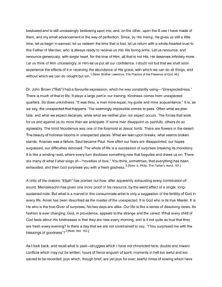 bestowed and is still unceasingly bestowing upon me; and, on the other, upon the ill use I have made of
them, and my small advancement in the way of perfection. Since, by His mercy, He gives us still a little
time, let us begin in earnest, let us redeem the time that is lost, let us return with a whole-hearted trust to
this Father of Mercies, who is always ready to receive us into His loving arms. Let us renounce, and
renounce generously, with single heart, for the love of Him, all that is not His; He deserves infinitely more.
Let us think of Him unceasingly; in Him let us put all our confidence. I doubt not but that we shall soon
experience the effects of it in receiving the abundance of His grace, with which we can do all things, and
without which we can do nought but sin.
1 [Note: Brother Lawrence, The Practice of the Presence of God, 48.]
Dr. John Brown (“Rab”) had a favourite expression, which he was constantly using—“Unexpectedness.”
There is much of that in life. It plays a large part in our training. Kindness comes from unexpected
quarters. So does unkindness. “It was thou, a man mine equal, my guide and mine acquaintance.” It is, as
we say, the unexpected that happens. The seemingly impossible comes to pass. Often what we plan
fails, and what we expect deceives, while what we neither plan nor expect occurs. The forces that work
for us and against us do more than we anticipate. If some men disappoint us painfully, others do so
agreeably. The timid Nicodemus was one of the foremost at Jesus’ tomb. There are flowers in the desert.
The beauty of holiness blooms in unexpected places. What we lean upon breaks, what seems broken
stands. Ananias was a failure, Saul became Paul. How often our fears are disappointed, our hopes
surpassed, our difficulties removed. The whole of life is a succession of surprises breaking its monotony.
It is like a winding road, where every turn discloses something new that beguiles and draws us on. There
are many of what Faber sings of—“novelties of love.” You think, sometimes, that everything has been
exhausted, and then God surprises you with a fresh gladness.
2 [Note: A. Philip, The Father’s Hand, 161.]
A critic of the oratorio “Elijah” has pointed out how, after apparently exhausting every combination of
sound, Mendelssohn has given one more proof of his resource, by the weird effect of a single, long-
sustained note. But what is a marvel in this consummate artist is only a suggestion of the fertility of God in
every life. Amiel has been described as the master of the unexpected. It is God who is its true Master. It is
He who is the true Giver of surprises. No two days are alike. Our life is like a series of dissolving views. Its
fashion is ever changing. God, in providence, appeals to the strange and the varied. What every child of
God feels about His kindnesses is that they are new every morning, and is it not quite as true that they
are fresh every evening? Is there a day that we are not constrained to say, “Thou surprisest me with the
blessings of goodness”?
3 [Note: Ibid. 162.]
As I look back, and recall what is past—struggles which I have not chronicled here; doubts and inward
conflicts which may not be written; hours of fierce anguish of spirit; moments in hell too awful and too
sacred to be recorded; joys which, though brief, are yet joys for ever; tearful times of sowing which have
 