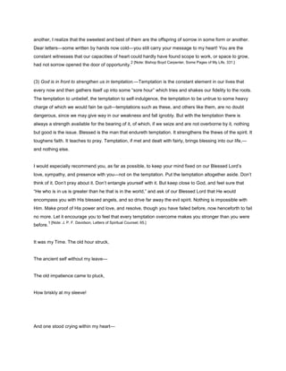 another, I realize that the sweetest and best of them are the offspring of sorrow in some form or another.
Dear letters—some written by hands now cold—you still carry your message to my heart! You are the
constant witnesses that our capacities of heart could hardly have found scope to work, or space to grow,
had not sorrow opened the door of opportunity.
2 [Note: Bishop Boyd Carpenter, Some Pages of My Life, 331.]
(3) God is in front to strengthen us in temptation.—Temptation is the constant element in our lives that
every now and then gathers itself up into some “sore hour” which tries and shakes our fidelity to the roots.
The temptation to unbelief, the temptation to self-indulgence, the temptation to be untrue to some heavy
charge of which we would fain be quit—temptations such as these, and others like them, are no doubt
dangerous, since we may give way in our weakness and fall ignobly. But with the temptation there is
always a strength available for the bearing of it, of which, if we seize and are not overborne by it, nothing
but good is the issue. Blessed is the man that endureth temptation. It strengthens the thews of the spirit. It
toughens faith. It teaches to pray. Temptation, if met and dealt with fairly, brings blessing into our life,—
and nothing else.
I would especially recommend you, as far as possible, to keep your mind fixed on our Blessed Lord’s
love, sympathy, and presence with you—not on the temptation. Put the temptation altogether aside. Don’t
think of it. Don’t pray about it. Don’t entangle yourself with it. But keep close to God, and feel sure that
“He who is in us is greater than he that is in the world,” and ask of our Blessed Lord that He would
encompass you with His blessed angels, and so drive far away the evil spirit. Nothing is impossible with
Him. Make proof of His power and love, and resolve, though you have failed before, now henceforth to fail
no more. Let it encourage you to feel that every temptation overcome makes you stronger than you were
before.
1 [Note: J. P. F. Davidson, Letters of Spiritual Counsel, 65.]
It was my Time. The old hour struck,
The ancient self without my leave—
The old impatience came to pluck,
How briskly at my sleeve!
And one stood crying within my heart—
 