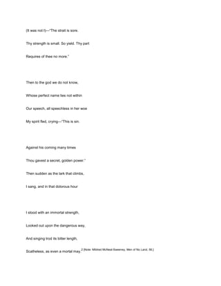 (It was not I)—“The strait is sore.
Thy strength is small. So yield. Thy part
Requires of thee no more.”
Then to the god we do not know,
Whose perfect name lies not within
Our speech, all speechless in her woe
My spirit fled, crying—“This is sin.
Against his coming many times
Thou gavest a secret, golden power.”
Then sudden as the lark that climbs,
I sang, and in that dolorous hour
I stood with an immortal strength,
Looked out upon the dangerous way,
And singing trod its bitter length,
Scatheless, as even a mortal may.
2 [Note: Mildred McNeal-Sweeney, Men of No Land, 56.]
 