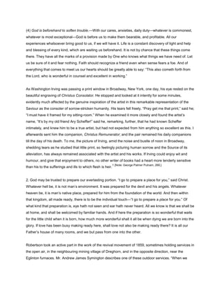 (4) God is beforehand to soften trouble.—With our cares, anxieties, daily duty—whatever is commonest,
whatever is most exceptional—God is before us to make them bearable, and profitable. All our
experiences whatsoever bring good to us, if we will have it. Life is a constant discovery of light and help
and blessing of every kind, which are waiting us beforehand. It is not by chance that these things come
there. They have all the marks of a provision made by One who knows what things we have need of. Let
us be sure of it and fear nothing. Faith should recognize a friend even when sense fears a foe. And of
everything that comes to meet us our hearts should be greatly able to say: “This also cometh forth from
the Lord, who is wonderful in counsel and excellent in working.”
As Washington Irving was passing a print window in Broadway, New York, one day, his eye rested on the
beautiful engraving of Christus Consolator. He stopped and looked at it intently for some minutes,
evidently much affected by the genuine inspiration of the artist in this remarkable representation of the
Saviour as the consoler of sorrow-stricken humanity. His tears fell freely. “Pray get me that print,” said he;
“I must have it framed for my sitting-room.” When he examined it more closely and found the artist’s
name, “It’s by my old friend Ary Scheffer!” said he, remarking, further, that he had known Scheffer
intimately, and knew him to be a true artist, but had not expected from him anything so excellent as this. I
afterwards sent him the companion, Christus Remunerator; and the pair remained his daily companions
till the day of his death. To me, the picture of Irving, amid the noise and bustle of noon in Broadway,
shedding tears as he studied that little print, so feelingly picturing human sorrow and the Source of its
alleviation, has always remained associated with the artist and his works. If Irving could enjoy wit and
humour, and give that enjoyment to others, no other writer of books had a heart more tenderly sensitive
than his to the sufferings and ills to which flesh is heir.
1 [Note: George Palmer Putnam, 268.]
2. God may be trusted to prepare our everlasting portion. “I go to prepare a place for you,” said Christ.
Whatever hell be, it is not man’s environment. It was prepared for the devil and his angels. Whatever
heaven be, it is man’s native place, prepared for him from the foundation of the world. And then within
that kingdom, all made ready, there is to be the individual touch—“I go to prepare a place for you.” Of
what kind that preparation is, eye hath not seen and ear hath never heard. All we know is that we shall be
at home, and shall be welcomed by familiar hands. And if here the preparation is so wonderful that waits
for the little child when it is born, how much more wonderful shall it all be when dying we are born into the
glory. If love has been busy making ready here, shall love not also be making ready there? It is all our
Father’s house of many rooms, and we but pass from one into the other.
Robertson took an active part in the work of the revival movement of 1859, sometimes holding services in
the open air, in the neighbouring mining village of Dreghorn, and in the opposite direction, near the
Eglinton furnaces. Mr. Andrew James Symington describes one of these outdoor services. “When we
 