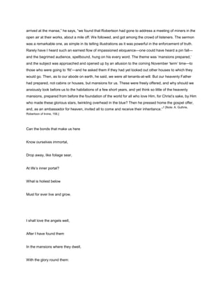 arrived at the manse,” he says, “we found that Robertson had gone to address a meeting of miners in the
open air at their works, about a mile off. We followed, and got among the crowd of listeners. The sermon
was a remarkable one, as simple in its telling illustrations as it was powerful in the enforcement of truth.
Rarely have I heard such an earnest flow of impassioned eloquence—one could have heard a pin fall—
and the begrimed audience, spellbound, hung on his every word. The theme was ‘mansions prepared,’
and the subject was approached and opened up by an allusion to the coming November ‘term’ time—to
those who were going to ‘flit’—and he asked them if they had yet looked out other houses to which they
would go. Then, as to our abode on earth, he said, we were all tenants-at-will. But our heavenly Father
had prepared, not cabins or houses, but mansions for us. These were freely offered, and why should we
anxiously look before us to the habitations of a few short years, and yet think so little of the heavenly
mansions, prepared from before the foundation of the world for all who love Him, for Christ’s sake, by Him
who made these glorious stars, twinkling overhead in the blue? Then he pressed home the gospel offer,
and, as an ambassador for heaven, invited all to come and receive their inheritance.”
1 [Note: A. Guthrie,
Robertson of Irvine, 156.]
Can the bonds that make us here
Know ourselves immortal,
Drop away, like foliage sear,
At life’s inner portal?
What is holiest below
Must for ever live and grow.
I shall love the angels well,
After I have found them
In the mansions where they dwell,
With the glory round them:
 